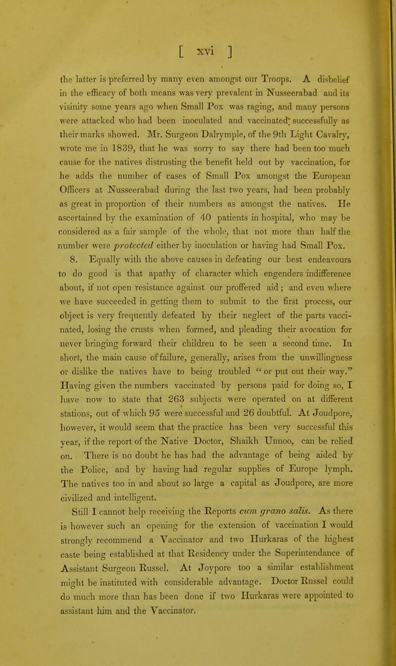 [ acvi ] the latter is preferred by many even amongst our Troops. A disbelief in the efficacy of both means was very prevalent in Nusseerabad and its visinity some years ago when Small Pox was raging, and many persons were attacked who had been inoculated and vaccinated* successfully as their marks showed. Mr. Surgeon Dalrymple, of the 9th Light Cavalry, wrote me in 1839, that he was sorry to say there had been too much cause for the natives distrusting the benefit held out by vaccination, for lie adds the number of cases of Small Pox amongst the European Officers at Nusseerabad during the last two years, had been probably as great in proportion of their numbers as amongst the natives. He ascertained by the examination of 40 patients in hospital, who may be considered as a fair sample of the whole, that not more than half the number were protected either by inoculation or having had Small Pox. 8. Equally with the above causes in defeating our best endeavours to do good is that apathy of character which engenders indifference about, if not open resistance against our proffered aid ; and even where we have succeeded in getting them to submit to the first process, our object is very frequently defeated by their neglect of the parts vacci- nated, losing the crusts when formed, and pleading their avocation for never bringing forward their children to be seen a second time. In short, the main cause of failure, generally, arises from the unwillingness or dislike the natives have to being troubled  or put out their way. Having given the numbers vaccinated by persons paid for doing so, I have now to state that 263 subjects were operated on at different stations, out of which 95 were successful and 26 doubtful. At Joudpore, however, it would seem that the practice has been very successful this year, if the report of the Native Doctor, Shaikh Unnoo, can be relied on. There is no doubt he has had the advantage of being aided by the Police, and by having had regular supplies of Europe lymph. The natives too in and about so large a capital as Joudpore, are more civilized and intelligent. Still I cannot help receiving the Reports cum grano salts. As there is however such an opening for the extension of vaccination I would strongly recommend a Vaccinator and two Hurkaras of the highest caste being established at that Residency under the Superintendance of Assistant Surgeon Russel. At Joypore too a similar establishment mio-ht be instituted with considerable advantage. Doctor Russel could do much more than has been done if two Hurkaras were appointed to assistant him and the Vaccinator.