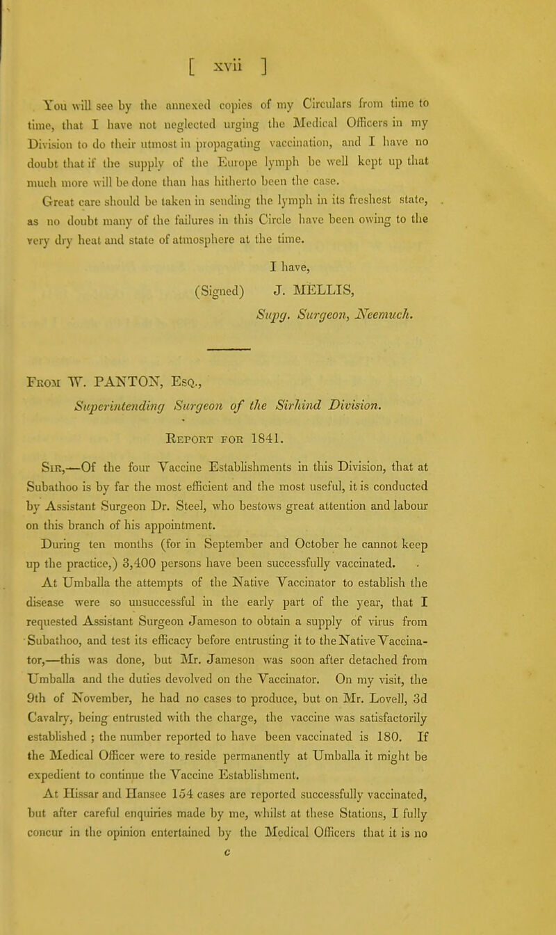 You will see by the annexed copies of my Circulars from time to time, that I have not neglected urging the Medical Officers in my Division to do their utmost in propagating vaccination, and I have no doubt that if the supply of the Europe lymph be well kept up that much more will be done than has hitherto been the case. Great care should be taken in sending the lymph in its freshest state, as no doubt many of the failures in this Circle have been owing to the very dry heat and state of atmosphere at the time. I have, (Signed) J. MELLIS, Supg. Surgeon, Neemuch. From W. PANTON, Esq., Superintending Surgeon of the Sirhind Division. RErOET for 1841. Sin,—Of the four Vaccine Establishments in this Division, that at Subathoo is by far the most efficient and the most useful, it is conducted by Assistant Surgeon Dr. Steel, who bestows great attention and labour on this branch of his appointment. During ten months (for in September and October he cannot keep up the practice,) 3,400 persons have been successfully vaccinated. At Umballa the attempts of the Native Vaccinator to establish the disease were so unsuccessful in the early part of the year, that I requested Assistant Surgeon Jameson to obtain a supply of virus from Subathoo, and test its efficacy before entrusting it to the Native Vaccina- tor,—this was done, but Mr. Jameson was soon after detached from Umballa and the duties devolved on the Vaccinator. On my visit, the 9th of November, he had no cases to produce, but on Mr. Lovell, 3d Cavalry, being entmsted with the charge, the vaccine was satisfactorily established ; the number reported to have been vaccinated is 180. If the Medical Officer were to reside permanently at Umballa it might be expedient to continue the Vaccine Establishment. At Hissar and Ilansce 154 cases are reported successfully vaccinated, but after careful enquiries made by me, whilst at these Stations, I fully concur in the opinion entertained by the Medical Officers that it is no c