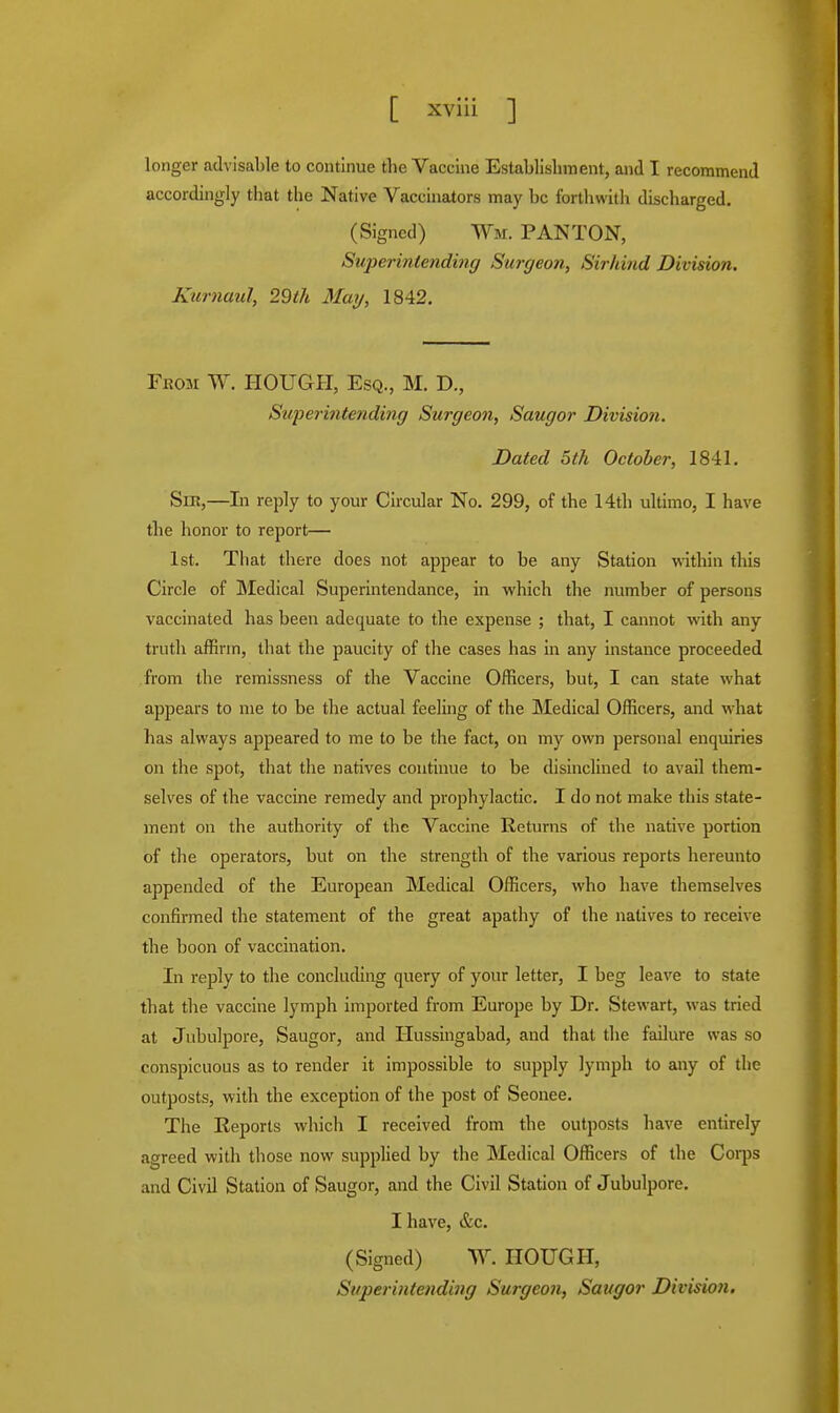 longer advisable to continue the Vaccine Establishment, and I recommend accordingly that the Native Vaccinators may be forthwith discharged. (Signed) Wm. PAN TON, Superintending Surgeon, Sirhind Division. Kurnaul, 29th May, 1842. From W. HOUGH, Esq., M. D., Superintending Surgeon, Saugor Division. Dated 5th October, 1841. Sir,—In reply to your Circular No. 299, of the 14th ultimo, I have the honor to report— 1st. That there does not appear to be any Station within this Circle of Medical Superintendance, in which the number of persons vaccinated has been adequate to the expense ; that, I cannot with any truth affirm, that the paucity of tire cases has in any instance proceeded from the remissness of the Vaccine Officers, but, I can state what appears to me to be the actual feeling of the Medical Officers, and what has always appeared to me to be the fact, on my own personal enquiries on the spot, that the natives continue to be disinclined to avail them- selves of the vaccine remedy and prophylactic. I do not make this state- ment on the authority of the Vaccine Returns of the native portion of the operators, but on the strength of the various reports hereunto appended of the European Medical Officers, who have themselves confirmed the statement of the great apathy of the natives to receive the boon of vaccination. In reply to the concluding query of your letter, I beg leave to state that the vaccine lymph imported from Europe by Dr. Stewart, was tried at Jubulpore, Saugor, and Hussingabad, and that the failure was so conspicuous as to render it impossible to supply lymph to any of the outposts, with the exception of the post of Seonee. The Eeports which I received from the outposts have entirely agreed with those now supplied by the Medical Officers of the Corps and Civil Station of Saugor, and the Civil Station of Jubulpore. I have, &c. (Signed) W. HOUGH, Superintending Surgeon, Saugor DivisioJi.