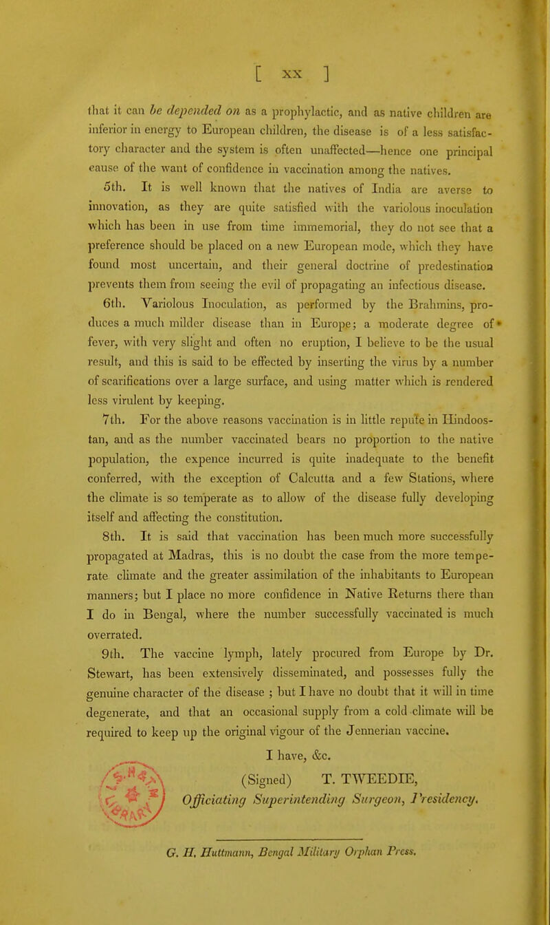 that it can be depended on as a prophylactic, and as native children are inferior in energy to European children, the disease is of a less satisfac- tory character and the system is often unaffected—hence one principal eause of the want of confidence in vaccination among the natives. 5th. It is well known that the natives of India are averse to innovation, as they are quite satisfied with the variolous inoculation which has been in use from time immemorial, they do not see that a preference should be placed on a new European mode, which they have found most uncertain, and their general doctrine of predestination prevents them from seeing the evil of propagating an infectious disease. 6th. Variolous Inoculation, as performed by the Brahmins, pro- duces a much milder disease than in Europe; a moderate degree of* fever, with very slight and often no eruption, I believe to be the usual result, and this is said to be effected by inserting the virus by a number of scarifications over a large surface, and using matter which is rendered less virulent by keeping. 7th. For the above reasons vaccination is in little repute in Hindoos- tan, and as the number vaccinated bears no proportion to the native population, the cxpence incurred is quite inadequate to the benefit conferred, with the exception of Calcutta and a few Stations, where the climate is so temperate as to allow of the disease fully developing itself and affecting the constitution. 8th. It is said that vaccination has been much more successfully propagated at Madras, this is no doubt the case from the more tempe- rate climate and the greater assimilation of the inhabitants to European manners; but I place no more confidence in Native Returns there than I do in Bengal, where the number successfully vaccinated is much overrated. 9th. The vaccine lymph, lately procured from Europe by Dr. Stewart, has been extensively disseminated, and possesses fully the genuine character of the disease ; but I have no doubt that it will in time degenerate, and that an occasional supply from a cold climate will be required to keep up the original vigour of the Jennerian vaccine. I have, &c. /^•^A (Signed) T. TWEEDIE, \ I Officiating Superintending Surgeon, 1'residency. G. H. Huttmann, Bengal Military Orphan Press.