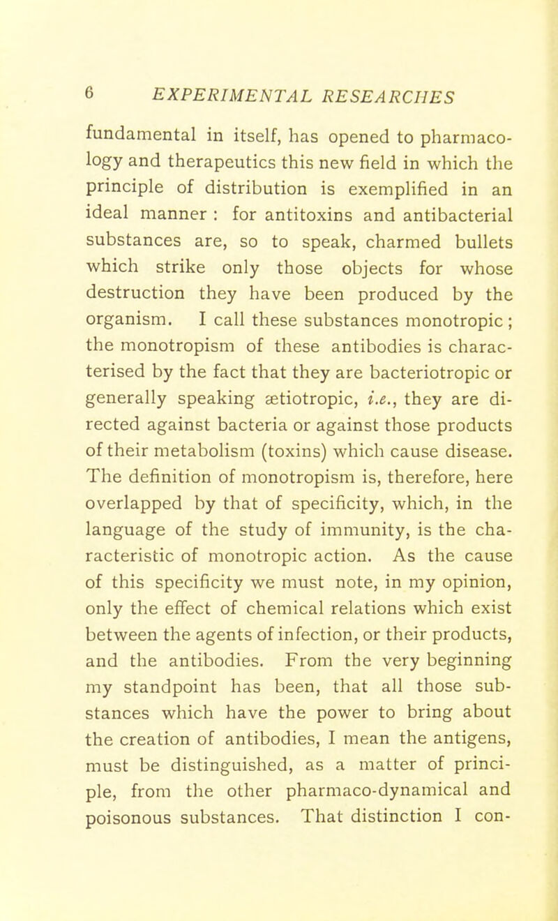 fundamental in itself, has opened to pharmaco- logy and therapeutics this new field in which the principle of distribution is exemplified in an ideal manner : for antitoxins and antibacterial substances are, so to speak, charmed bullets which strike only those objects for whose destruction they have been produced by the organism. I call these substances monotropic; the monotropism of these antibodies is charac- terised by the fact that they are bacteriotropic or generally speaking stiotropic, i.e., they are di- rected against bacteria or against those products of their metabolism (toxins) which cause disease. The definition of monotropism is, therefore, here overlapped by that of specificity, which, in the language of the study of immunity, is the cha- racteristic of monotropic action. As the cause of this specificity we must note, in my opinion, only the effect of chemical relations which exist between the agents of infection, or their products, and the antibodies. From the very beginning my standpoint has been, that all those sub- stances which have the power to bring about the creation of antibodies, I mean the antigens, must be distinguished, as a matter of princi- ple, from the other pharmaco-dynamical and poisonous substances. That distinction I con-