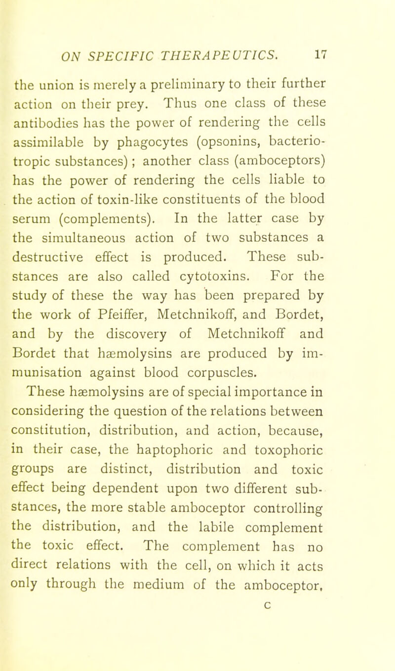 the union is merely a preliminary to their further action on their prey. Thus one class of these antibodies has the power of rendering the cells assimilable by phagocytes (opsonins, bacterio- tropic substances); another class (amboceptors) has the power of rendering the cells liable to the action of toxin-like constituents of the blood serum (complements). In the latter case by the simultaneous action of two substances a destructive effect is produced. These sub- stances are also called cytotoxins. For the study of these the way has been prepared by the work of Pfeiffer, Metchnikoff, and Bordet, and by the discovery of Metchnikoff and Bordet that haemolysins are produced by im- munisation against blood corpuscles. These haemolysins are of special importance in considering the question of the relations between constitution, distribution, and action, because, in their case, the haptophoric and toxophoric groups are distinct, distribution and toxic effect being dependent upon two different sub- stances, the more stable amboceptor controlling the distribution, and the labile complement the toxic effect. The complement has no direct relations with the cell, on which it acts only through the medium of the amboceptor, c