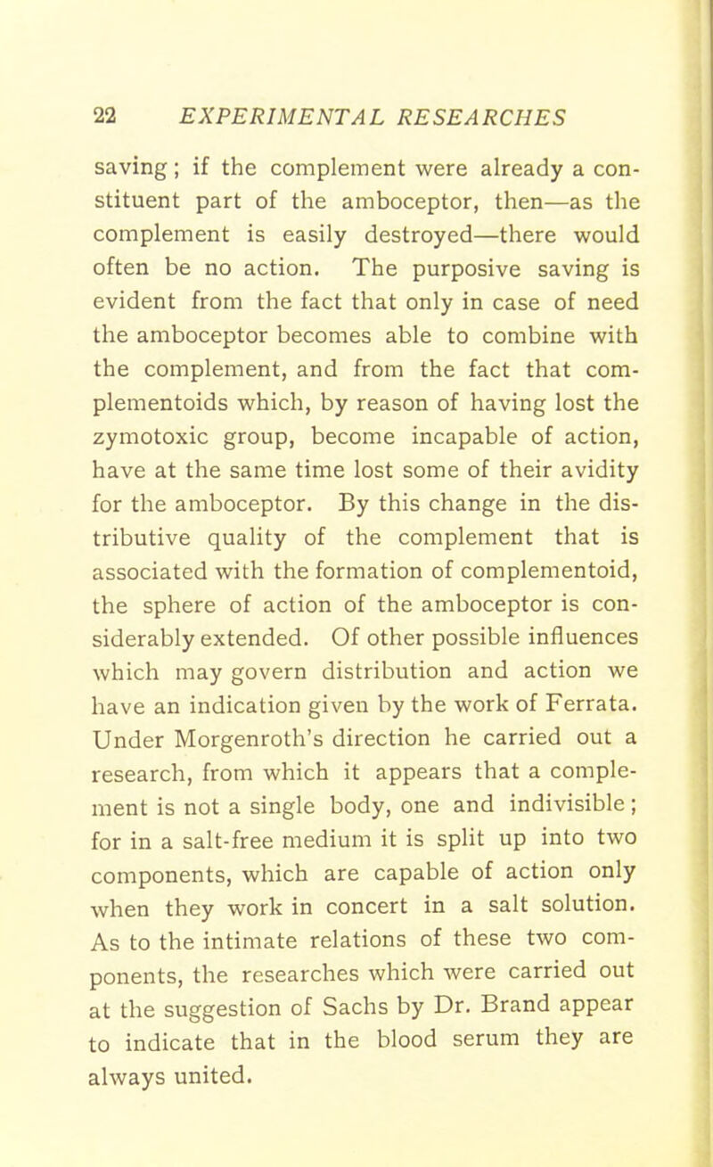 saving; if the complement were already a con- stituent part of the amboceptor, then—as the complement is easily destroyed—there would often be no action. The purposive saving is evident from the fact that only in case of need the amboceptor becomes able to combine with the complement, and from the fact that com- plementoids which, by reason of having lost the zymotoxic group, become incapable of action, have at the same time lost some of their avidity for the amboceptor. By this change in the dis- tributive quality of the complement that is associated with the formation of complementoid, the sphere of action of the amboceptor is con- siderably extended. Of other possible influences which may govern distribution and action we have an indication given by the work of Ferrata. Under Morgenroth's direction he carried out a research, from which it appears that a comple- ment is not a single body, one and indivisible; for in a salt-free medium it is split up into two components, which are capable of action only when they work in concert in a salt solution. As to the intimate relations of these two com- ponents, the researches which were carried out at the suggestion of Sachs by Dr. Brand appear to indicate that in the blood serum they are always united.