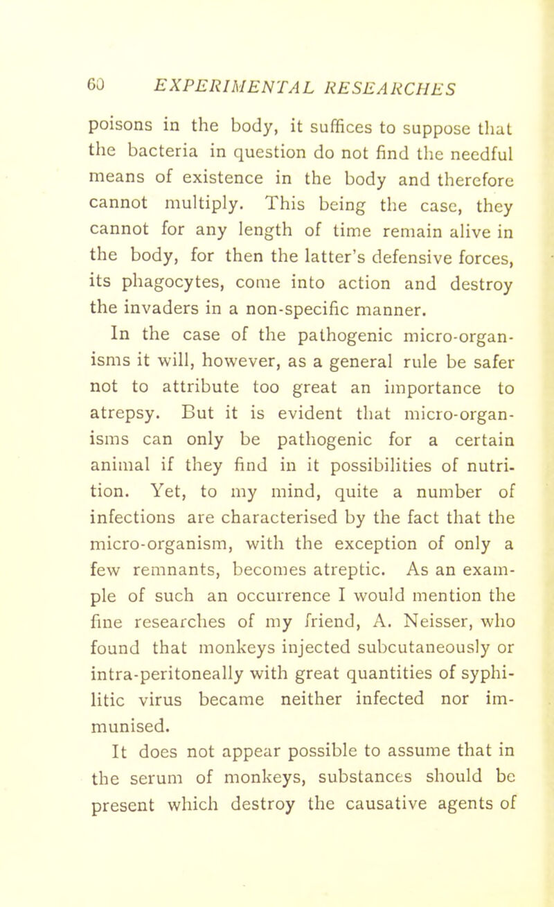 poisons in the body, it suffices to suppose that the bacteria in question do not find the needful means of existence in the body and therefore cannot multiply. This being the case, they cannot for any length of time remain alive in the body, for then the latter's defensive forces, its phagocytes, come into action and destroy the invaders in a non-specific manner. In the case of the pathogenic micro-organ- isms it will, however, as a general rule be safer not to attribute too great an importance to atrepsy. But it is evident that micro-organ- isms can only be pathogenic for a certain animal if they find in it possibilities of nutri- tion. Yet, to my mind, quite a number of infections are characterised by the fact that the micro-organism, with the exception of only a few remnants, becomes atreptic. As an exam- ple of such an occurrence I would mention the fine researches of my friend, A. Neisser, who found that monkeys injected subcutaneously or intra-peritoneally with great quantities of syphi- litic virus became neither infected nor im- munised. It does not appear possible to assume that in the serum of monkeys, substances should be present which destroy the causative agents of