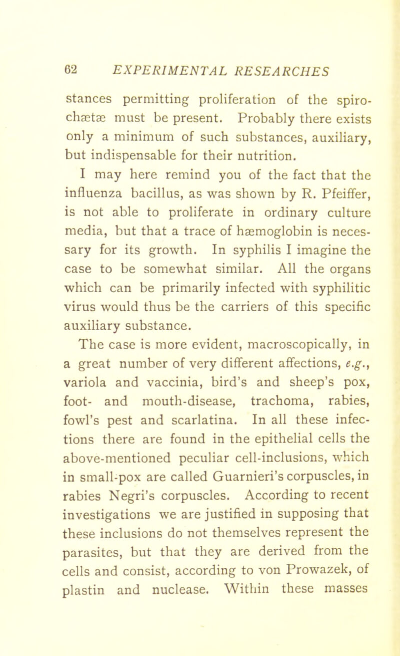 stances permitting proliferation of the spiro- chaetae must be present. Probably there exists only a minimum of such substances, auxiliary, but indispensable for their nutrition. I may here remind you of the fact that the influenza bacillus, as was shown by R. Pfeiffer, is not able to proliferate in ordinary culture media, but that a trace of haemoglobin is neces- sary for its growth. In syphilis I imagine the case to be somewhat similar. All the organs which can be primarily infected with syphilitic virus would thus be the carriers of this specific auxiliary substance. The case is more evident, macroscopically, in a great number of very different affections, e.g., variola and vaccinia, bird's and sheep's pox, foot- and mouth-disease, trachoma, rabies, fowl's pest and scarlatina. In all these infec- tions there are found in the epithelial cells the above-mentioned peculiar cell-inclusions, which in small-pox are called Guarnieri's corpuscles, in rabies Negri's corpuscles. According to recent investigations we are justified in supposing that these inclusions do not themselves represent the parasites, but that they are derived from the cells and consist, according to von Prowazek, of plastin and nuclease. Within these masses