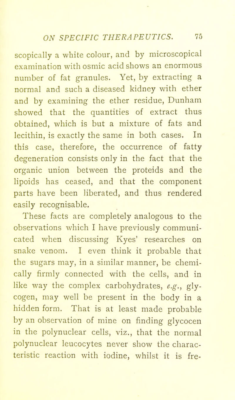 scopically a white colour, and by microscopical examination with osmic acid shows an enormous number of fat granules. Yet, by extracting a normal and such a diseased kidney with ether and by examining the ether residue, Dunham showed that the quantities of extract thus obtained, which is but a mixture of fats and lecithin, is exactly the same in both cases. In this case, therefore, the occurrence of fatty degeneration consists only in the fact that the organic union between the proteids and the lipoids has ceased, and that the component parts have been liberated, and thus rendered easily recognisable. These facts are completely analogous to the observations which I have previously communi- cated when discussing Kyes' researches on snake venom. I even think it probable that the sugars may, in a similar manner, be chemi- cally firmly connected with the cells, and in like way the complex carbohydrates, e.g., gly- cogen, may well be present in the body in a hidden form. That is at least made probable by an observation of mine on finding glycocen in the polynuclear cells, viz., that the normal polynuclear leucocytes never show the charac- teristic reaction with iodine, whilst it is fre-