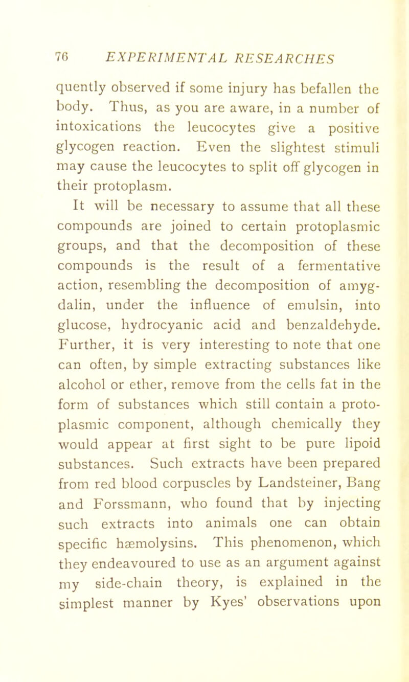 quently observed if some injury has befallen the body. Thus, as you are aware, in a number of intoxications the leucocytes give a positive glycogen reaction. Even the slightest stimuli may cause the leucocytes to split off glycogen in their protoplasm. It will be necessary to assume that all these compounds are joined to certain protoplasmic groups, and that the decomposition of these compounds is the result of a fermentative action, resembling the decomposition of amyg- dalin, under the influence of emulsin, into glucose, hydrocyanic acid and benzaldehyde. Further, it is very interesting to note that one can often, by simple extracting substances like alcohol or ether, remove from the cells fat in the form of substances which still contain a proto- plasmic component, although chemically they would appear at first sight to be pure lipoid substances. Such extracts have been prepared from red blood corpuscles by Landsteiner, Bang and Forssmann, who found that by injecting such extracts into animals one can obtain specific haemolysins. This phenomenon, which they endeavoured to use as an argument against my side-chain theory, is explained in the simplest manner by Kyes' observations upon