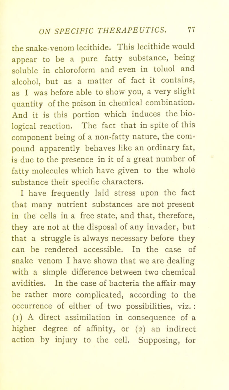 the snake-venom lecithide. This lecithide would appear to be a pure fatty substance, being soluble in chloroform and even in toluol and alcohol, but as a matter of fact it contains, as I was before able to show you, a very slight quantity of the poison in chemical combination. And it is this portion which induces the bio- logical reaction. The fact that in spite of this component being of a non-fatty nature, the com- pound apparently behaves like an ordinary fat, is due to the presence in it of a great number of fatty molecules which have given to the whole substance their specific characters. I have frequently laid stress upon the fact that many nutrient substances are not present in the cells in a free state, and that, therefore, they are not at the disposal of any invader, but that a struggle is always necessary before they can be rendered accessible. In the case of snake venom I have shown that we are dealing with a simple difference between two chemical avidities. In the case of bacteria the affair may be rather more complicated, according to the occurrence of either of two possibilities, viz. : (i) A direct assimilation in consequence of a higher degree of affinity, or (2) an indirect action by injury to the cell. Supposing, for