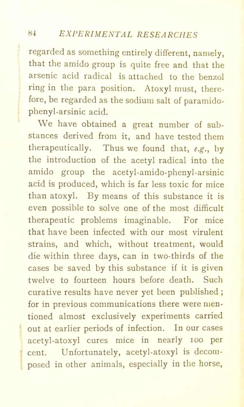 regarded as something entirely different, namely, that the amido group is quite free and that the arsenic acid radical is attached to the benzol ring in the para position. Atoxyl must, there- fore, be regarded as the sodium salt of paramido- phenyl-arsinic acid. We have obtained a great number of sub- stances derived from it, and have tested them therapeutically. Thus we found that, e.g., by the introduction of the acetyl radical into the amido group the acetyl-amido-phenyl-arsinic acid is produced, which is far less toxic for mice than atoxyl. By means of this substance it is even possible to solve one of the most difficult therapeutic problems imaginable. For mice that have been infected with our most virulent strains, and which, without treatment, would die within three days, can in two-thirds of the cases be saved by this substance if it is given twelve to fourteen hours before death. Such curative results have never yet been published ; for in previous communications there were men- tioned almost exclusively experiments carried out at earlier periods of infection. In our cases acetyl-atoxyl cures mice in nearly 100 per cent. Unfortunately, acetyl-atoxyl is decom- posed in other animals, especially in the horse,