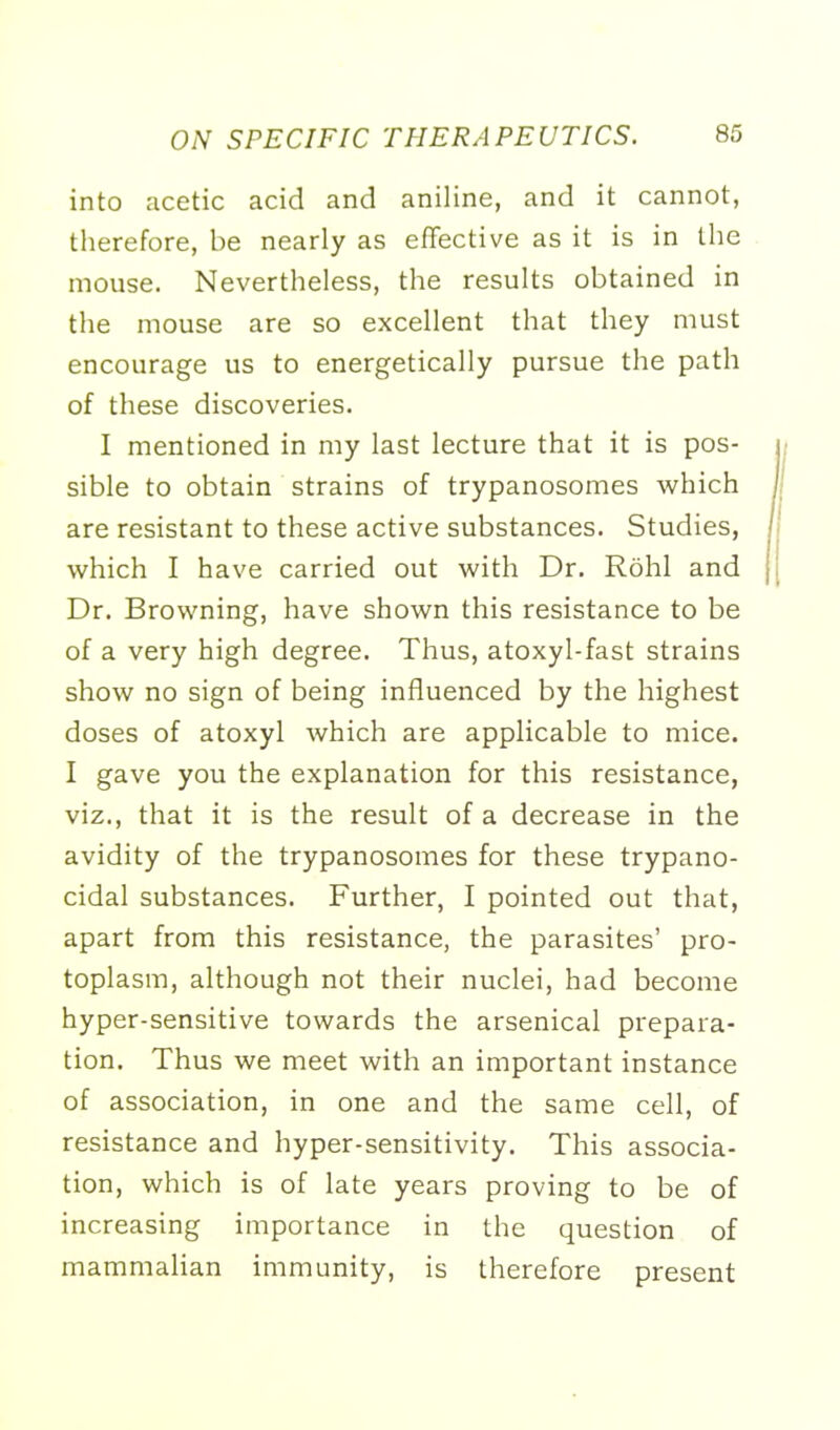 into acetic acid and aniline, and it cannot, therefore, be nearly as effective as it is in the mouse. Nevertheless, the results obtained in the mouse are so excellent that they must encourage us to energetically pursue the path of these discoveries. I mentioned in my last lecture that it is pos- sible to obtain strains of trypanosomes which are resistant to these active substances. Studies, which I have carried out with Dr. Rohl and Dr. Browning, have shown this resistance to be of a very high degree. Thus, atoxyl-fast strains show no sign of being influenced by the highest doses of atoxyl which are applicable to mice. I gave you the explanation for this resistance, viz., that it is the result of a decrease in the avidity of the trypanosomes for these trypano- cidal substances. Further, I pointed out that, apart from this resistance, the parasites' pro- toplasm, although not their nuclei, had become hyper-sensitive towards the arsenical prepara- tion. Thus we meet with an important instance of association, in one and the same cell, of resistance and hyper-sensitivity. This associa- tion, which is of late years proving to be of increasing importance in the question of mammalian immunity, is therefore present