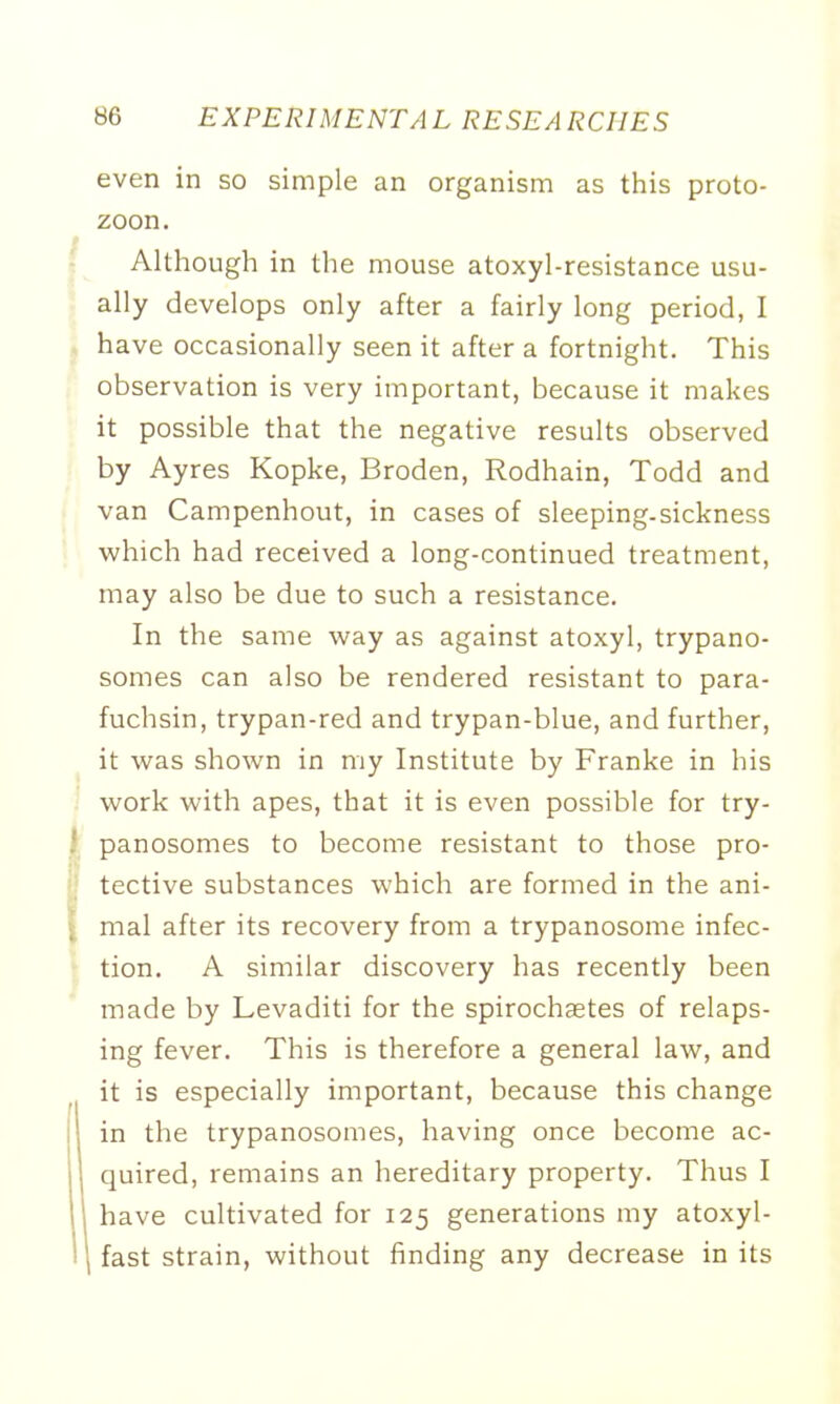 even in so simple an organism as this proto- zoon. Although in the mouse atoxyl-resistance usu- ally develops only after a fairly long period, I have occasionally seen it after a fortnight. This observation is very important, because it makes it possible that the negative results observed by Ayres Kopke, Broden, Rodhain, Todd and van Campenhout, in cases of sleeping-sickness which had received a long-continued treatment, may also be due to such a resistance. In the same way as against atoxyl, trypano- somes can also be rendered resistant to para- fuchsin, trypan-red and trypan-blue, and further, it was shown in my Institute by Franke in his work with apes, that it is even possible for try- panosomes to become resistant to those pro- tective substances which are formed in the ani- mal after its recovery from a trypanosome infec- tion. A similar discovery has recently been made by Levaditi for the spirochetes of relaps- ing fever. This is therefore a general law, and it is especially important, because this change in the trypanosomes, having once become ac- quired, remains an hereditary property. Thus I have cultivated for 125 generations my atoxyl- fast strain, without finding any decrease in its
