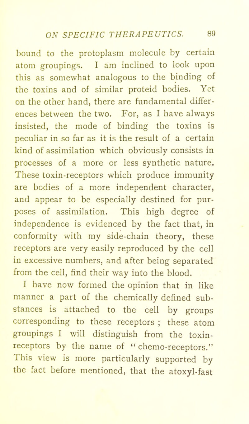 bound to the protoplasm molecule by certain atom groupings. I am inclined to look upon this as somewhat analogous to the binding of the toxins and of similar proteid bodies. Yet on the other hand, there are fundamental differ- ences between the two. For, as I have always insisted, the mode of binding the toxins is peculiar in so far as it is the result of a certain kind of assimilation which obviously consists in processes of a more or less synthetic nature. These toxin-receptors which produce immunity are bodies of a more independent character, and appear to be especially destined for pur- poses of assimilation. This high degree of independence is evidenced by the fact that, in conformity with my side-chain theory, these receptors are very easily reproduced by the cell in excessive numbers, and after being separated from the cell, find their way into the blood. I have now formed the opinion that in like manner a part of the chemically defined sub- stances is attached to the cell by groups corresponding to these receptors ; these atom groupings I will distinguish from the toxin- receptors by the name of  chemo-receptors. This view is more particularly supported by the fact before mentioned, that the atoxyl-fast