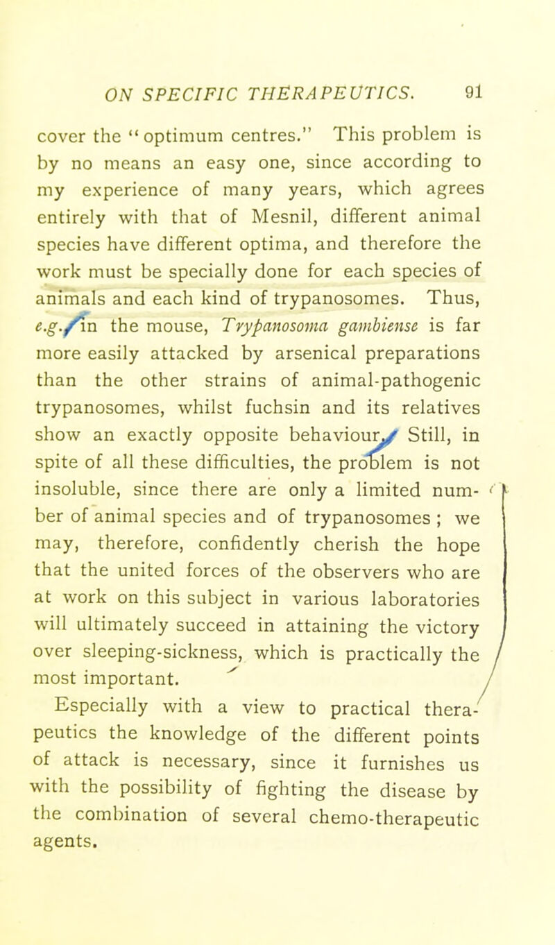 cover the optimum centres. This problem is by no means an easy one, since according to my experience of many years, which agrees entirely with that of Mesnil, different animal species have different optima, and therefore the work must be specially done for each species of animals and each kind of trypanosomes. Thus, e.g./va. the mouse, Trypanosoma gambiense is far more easily attacked by arsenical preparations than the other strains of animal-pathogenic trypanosomes, whilst fuchsin and its relatives show an exactly opposite behaviour^ Still, in spite of all these difficulties, the problem is not insoluble, since there are only a limited num- <> ber of animal species and of trypanosomes ; we may, therefore, confidently cherish the hope that the united forces of the observers who are at work on this subject in various laboratories will ultimately succeed in attaining the victory over sleeping-sickness, which is practically the / most important. / Especially with a view to practical thera- peutics the knowledge of the different points of attack is necessary, since it furnishes us with the possibility of fighting the disease by the combination of several chemo-therapeutic agents.