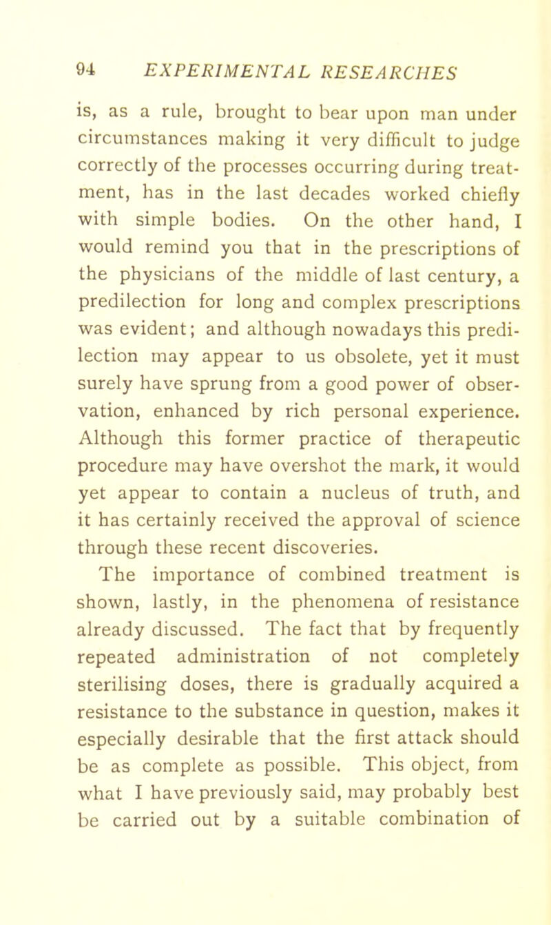 is, as a rule, brought to bear upon man under circumstances making it very difficult to judge correctly of the processes occurring during treat- ment, has in the last decades worked chiefly with simple bodies. On the other hand, I would remind you that in the prescriptions of the physicians of the middle of last century, a predilection for long and complex prescriptions was evident; and although nowadays this predi- lection may appear to us obsolete, yet it must surely have sprung from a good power of obser- vation, enhanced by rich personal experience. Although this former practice of therapeutic procedure may have overshot the mark, it would yet appear to contain a nucleus of truth, and it has certainly received the approval of science through these recent discoveries. The importance of combined treatment is shown, lastly, in the phenomena of resistance already discussed. The fact that by frequently repeated administration of not completely sterilising doses, there is gradually acquired a resistance to the substance in question, makes it especially desirable that the first attack should be as complete as possible. This object, from what I have previously said, may probably best be carried out by a suitable combination of