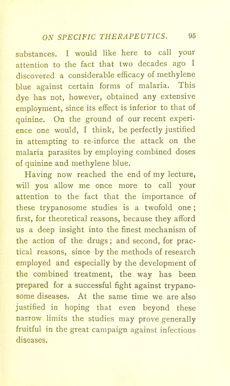 substances. I would like here to call your attention to the fact that two decades ago I discovered a considerable efficacy of methylene blue against certain forms of malaria. This dye has not, however, obtained any extensive employment, since its effect is inferior to that of quinine. On the ground of our recent experi- ence one would, I think, be perfectly justified in attempting to re-inforce the attack on the malaria parasites by employing combined doses of quinine and methylene blue. Having now reached the end of my lecture, will you allow me once more to call your attention to the fact that the importance of these trypanosome studies is a twofold one; first, for theoretical reasons, because they afford us a deep insight into the finest mechanism of the action of the drugs; and second, for prac- tical reasons, since by the methods of research employed and especially by the development of the combined treatment, the way has been prepared for a successful fight against trypano- some diseases. At the same time we are also justified in hoping that even beyond these narrow limits the studies may prove generally fruitful in the great campaign against infectious diseases.