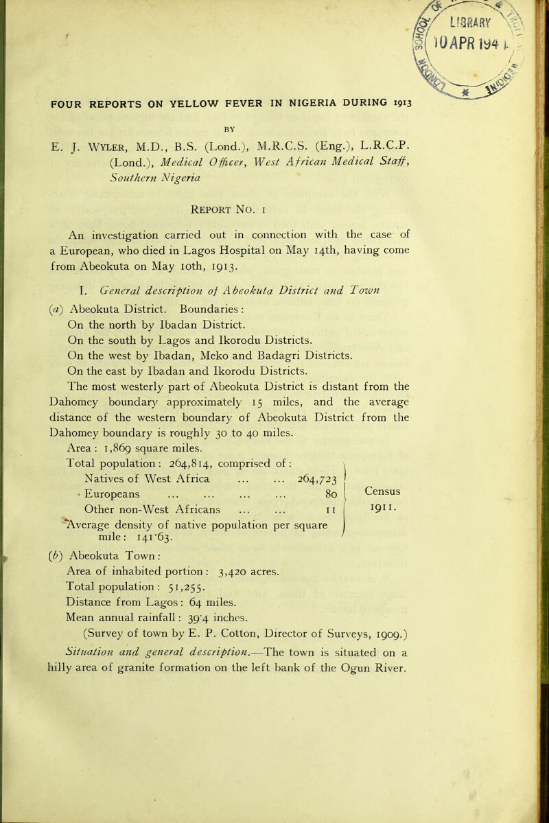 BY E. J. Wyler, M.D., B.S. (Lond.), M.R.C.S. (Eng.), L.R.C.P. (Lond.), Medical Officer, West African Medical Staff, Southern Nigeria Report No. i An investigation carried out in connection with the case of a European, who died in Lagos Hospital on May 14th, having come from Abeokuta on May loth, 1913. I. General description of Abeokuta District and Toivn {a) Abeokuta District. Boundaries : On the north by Ibadan District. On the south by Lagos and Ikorodu Districts. On the west by Ibadan, Meko and Badagri Districts. On the east by Ibadan and Ikorodu Districts. The most westerly part of Abeokuta District is distant from the Dahomey boundary approximately 15 miles, and the average distance of the western boundary of Abeokuta District from the Dahomey boundary is roughly 30 to 40 miles. Area : i,86g square miles. Total population: 264,814, comprised of: \ Natives of West Africa 264,723 •Europeans ... ... ... ... 80 I Census Other non-West Africans ... ... 11 1911. Average density of native population per square mile: I4r63. ' [b') Abeokuta Town: Area of inhabited portion: 3,420 acres. Total population: 51,255. Distance from Lagos: 64 miles. Mean annual rainfall: 39 4 inches. (Survey of town by E. P. Cotton, Director of Surveys, 1909.) Situation and general description.-—The town is situated on a hilly area of granite formation on the left bank of the Ogun River.