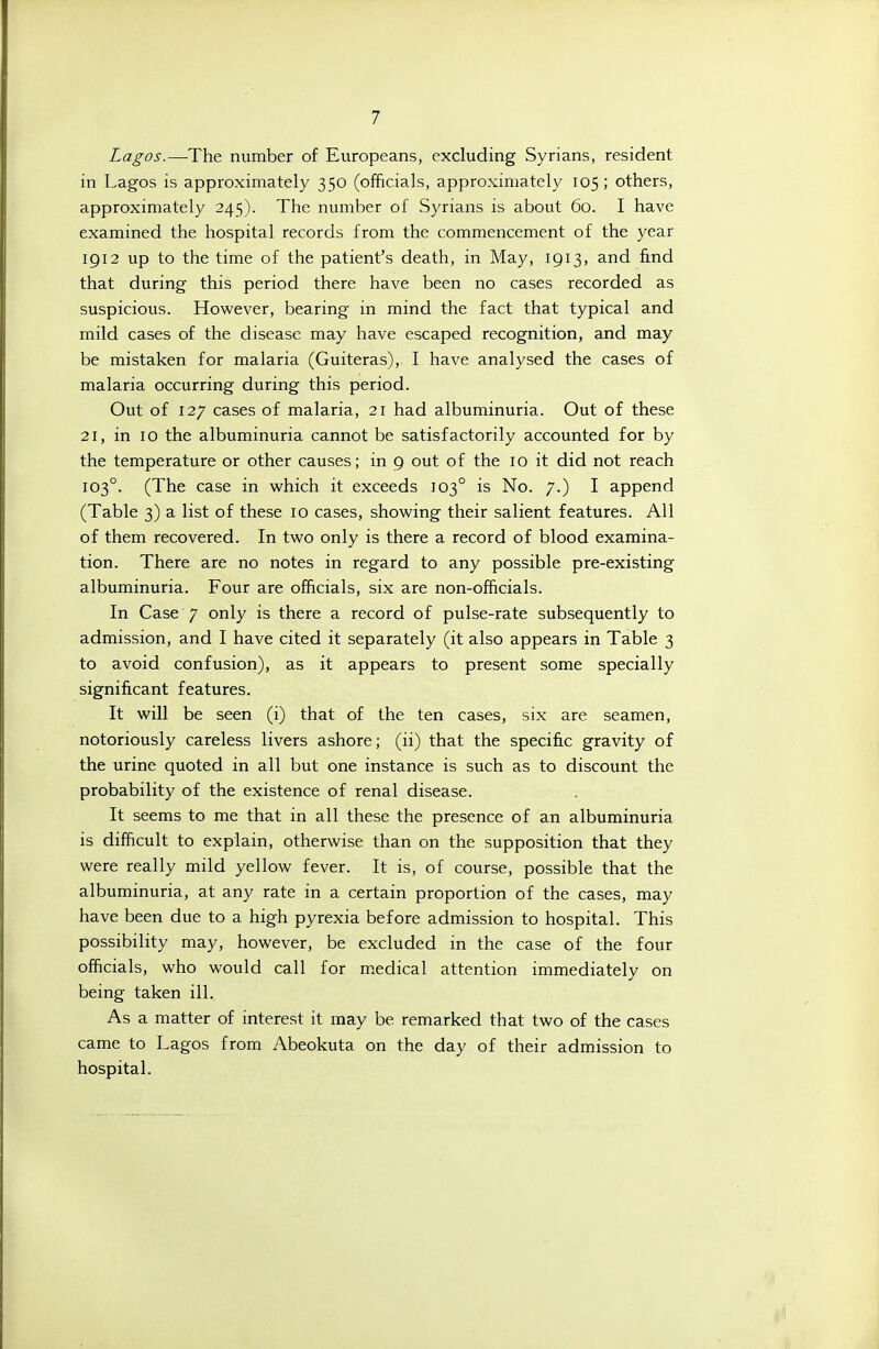 Lagos.—^The number of Europeans, excluding Syrians, resident in Lagos is approximately 350 (officials, approximately 105; others, approximately 245). The number of Syrians is about 60. I have examined the hospital records from the commencement of the year 1912 up to the time of the patient's death, in May, 1913, and find that during this period there have been no cases recorded as suspicious. However, bearing in mind the fact that typical and mild cases of the disease may have escaped recognition, and may be mistaken for malaria (Guiteras), I have analysed the cases of malaria occurring during this period. Out of 127 cases of malaria, 21 had albuminuria. Out of these 21, in 10 the albuminuria cannot be satisfactorily accounted for by the temperature or other causes; in 9 out of the 10 it did not reach 103°. (The case in which it exceeds 103° is No. 7.) I append (Table 3) a list of these 10 cases, showing their salient features. All of them recovered. In two only is there a record of blood examina- tion. There are no notes in regard to any possible pre-existing albuminuria. Four are officials, six are non-officials. In Case 7 only is there a record of pulse-rate subsequently to admission, and I have cited it separately (it also appears in Table 3 to avoid confusion), as it appears to present some specially significant features. It will be seen (i) that of the ten cases, six are seamen, notoriously careless livers ashore; (ii) that the specific gravity of the urine quoted in all but one instance is such as to discount the probability of the existence of renal disease. It seems to me that in all these the presence of an albuminuria is difficult to explain, otherwise than on the supposition that they were really mild yellow fever. It is, of course, possible that the albuminuria, at any rate in a certain proportion of the cases, may have been due to a high pyrexia before admission to hospital. This possibility may, however, be excluded in the case of the four officials, who would call for medical attention immediately on being taken ill. As a matter of interest it may be remarked that two of the cases came to Lagos from Abeokuta on the day of their admission to hospital.