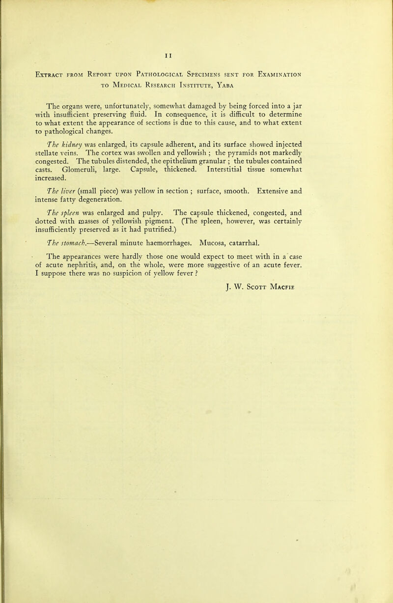 Extract from Report upon Pathological Specimens sent for Examination TO Medical Research Institute, Yaba The organs were, unfortunately, somewhat damaged by being forced into a jar with insufficient preserving fluid. In consequence, it is difficult to determine to what extent the appearance of sections is due to this cause, and to what extent to pathological changes. The kidney was enlarged, its capsule adherent, and its surface showed injected stellate veins. The cortex was swollen and yellowish ; the pyramids not markedly congested. The tubules distended, the epithelium granular ; the tubules contained casts. Glomeruli, large. Capsule, thickened. Interstitial tissue somewhat increased. The liver (small piece) was yellow in section ; surface, smooth. Extensive and intense fatty degeneration. The spleen was enlarged and pulpy. The capsule thickened, congested, and dotted with masses of yellowish pigment. (The spleen, however, was certainly insufficiently preserved as it had putrified.) The stomach.—Several minute haemorrhages. Mucosa, catarrhal. The appearances were hardly those one would expect to meet with in a case of acute nephritis, and, on the whole, were more suggestive of an acute fever. I suppose there was no suspicion of yellow fever ? J. W. Scott Macfie