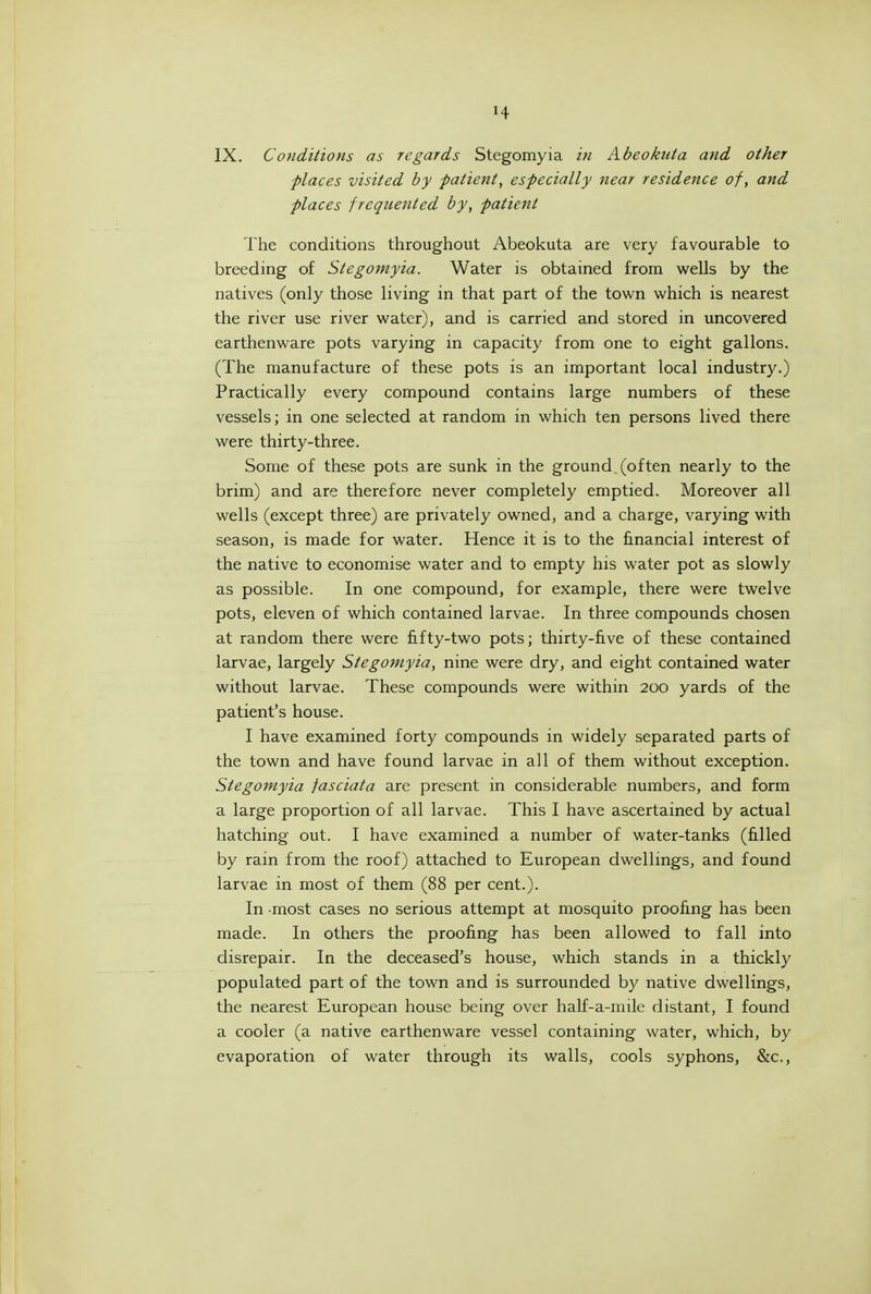 IX. Conditions as regards Stegomyia iti Abeokuta and other places visited by patient, especially near residence of, and places frequented by, patient The conditions throughout Abeokuta are very favourable to breeding of Stegomyia. Water is obtained from wells by the natives (only those living in that part of the town v/hich is nearest the river use river water), and is carried and stored in uncovered earthenware pots varying in capacity from one to eight gallons. (The manufacture of these pots is an important local industry.) Practically every compound contains large numbers of these vessels; in one selected at random in which ten persons lived there were thirty-three. Some of these pots are sunk in the ground (often nearly to the brim) and are therefore never completely emptied. Moreover all wells (except three) are privately owned, and a charge, varying with season, is made for water. Hence it is to the financial interest of the native to economise water and to empty his water pot as slowly as possible. In one compound, for example, there were twelve pots, eleven of which contained larvae. In three compounds chosen at random there were fifty-two pots; thirty-five of these contained larvae, largely Stegomyia, nine were dry, and eight contained water without larvae. These compounds were within 200 yards of the patient's house. I have examined forty compounds in widely separated parts of the town and have found larvae in all of them without exception. Stegomyia jasciata are present in considerable numbers, and form a large proportion of all larvae. This I have ascertained by actual hatching out. I have examined a number of water-tanks (filled by rain from the roof) attached to European dwellings, and found larvae in most of them (88 per cent.). In most cases no serious attempt at mosquito proofing has been made. In others the proofing has been allowed to fall into disrepair. In the deceased's house, which stands in a thickly populated part of the town and is surrounded by native dwellings, the nearest European house being over half-a-milc distant, I found a cooler (a native earthenware vessel containing water, which, by evaporation of water through its walls, cools syphons, &c..