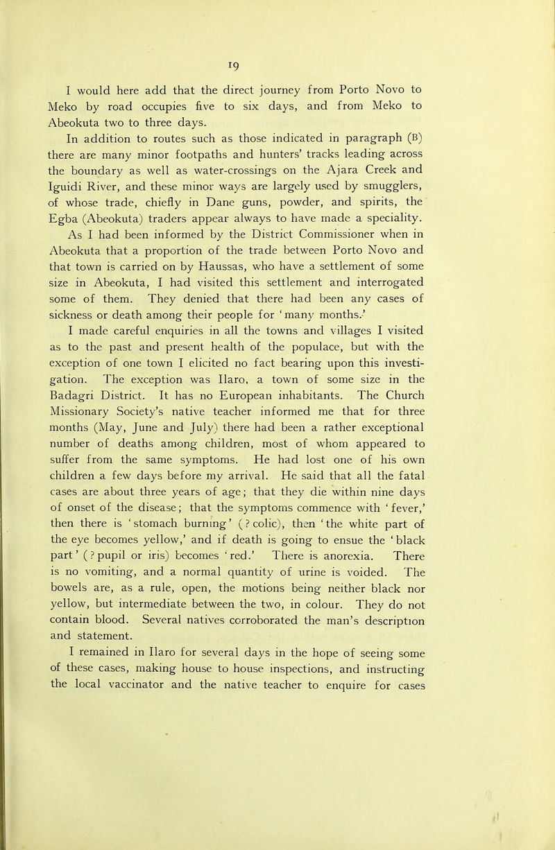 I would here add that the direct journey horn Porto Novo to Meko by road occupies five to six days, and from Meko to Abeokuta two to three days. In addition to routes such as those indicated in paragraph (B) there are many minor footpaths and hunters' tracks leading across the boundary as well as water-crossings on the Ajara Creek and Iguidi River, and these minor ways are largely used by smugglers, of whose trade, chiefly in Dane guns, powder, and spirits, the Egba (Abeokuta) traders appear always to have made a speciality. As I had been informed by the District Commissioner when in Abeokuta that a proportion of the trade between Porto Novo and that town is carried on by Haussas, who have a settlement of some size in Abeokuta, I had visited this settlement and interrogated some of them. They denied that there had been any cases of sickness or death among their people for ' many months.' I made careful enquiries in all the towns and villages I visited as to the past and present health of the populace, but with the exception of one town I elicited no fact bearing upon this investi- gation. The exception was Ilaro, a town of some size in the Badagri District. It has no European inhabitants. The Church Missionary Society's native teacher informed me that for three months (May, June and July) there had been a rather exceptional number of deaths among children, most of whom appeared to suffer from the same symptoms. He had lost one of his own children a few days before my arrival. He said that all the fatal cases are about three years of age; that they die within nine days of onset of the disease; that the symptoms commence with 'fever,' then there is 'stomach burnmg' (? colic), then 'the white part of the eye becomes yellow,' and if death is going to ensue the ' black part' (? pupil or iris) becomes red.' There is anorexia. There is no vomiting, and a normal quantity of urine is voided. The bowels are, as a rule, open, the motions being neither black nor yellow, but intermediate between the two, in colour. They do not contain blood. Several natives corroborated the man's description and statement. I remained in Ilaro for several days in the hope of seeing some of these cases, making house to house inspections, and instructing the local vaccinator and the native teacher to enquire for cases