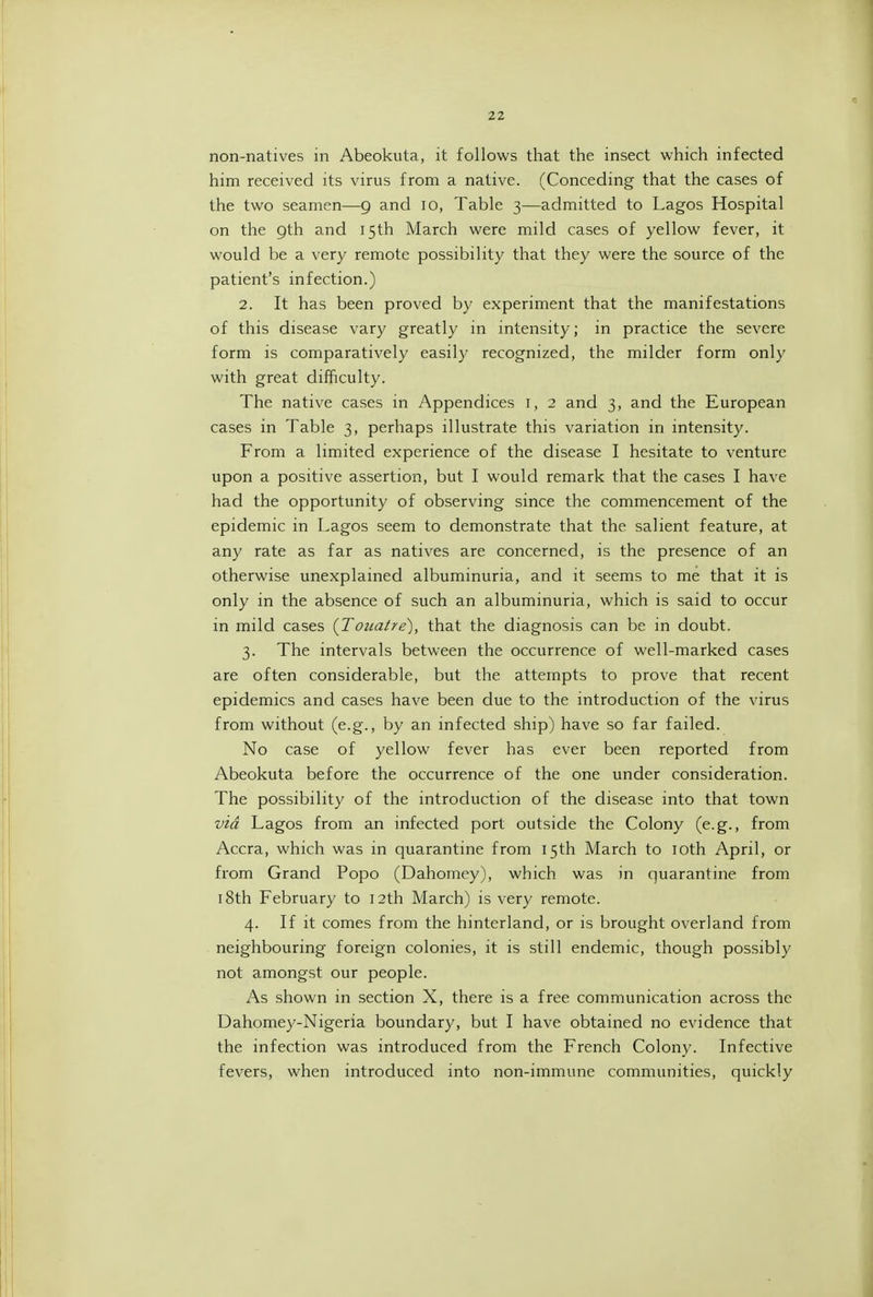 non-natives m Abeokuta, it follows that the insect which infected him received its virus from a native. (Conceding that the cases of the two seamen—9 and 10, Table 3—admitted to Lagos Hospital on the 9th and 15th March were mild cases of yellow fever, it would be a very remote possibility that they were the source of the patient's infection.) 2. It has been proved by experiment that the manifestations of this disease vary greatly in intensity; in practice the severe form is comparatively easily recognized, the milder form only with great difficulty. The native cases in Appendices i, 2 and 3, and the European cases in Table 3, perhaps illustrate this variation in intensity. From a limited experience of the disease I hesitate to venture upon a positive assertion, but I would remark that the cases I have had the opportunity of observing since the commencement of the epidemic in Lagos seem to demonstrate that the salient feature, at any rate as far as natives are concerned, is the presence of an otherwise unexplained albummuria, and it seems to me that it is only in the absence of such an albuminuria, which is said to occur in mild cases (Touatre), that the diagnosis can be in doubt. 3. The intervals between the occurrence of well-marked cases are often considerable, but the attempts to prove that recent epidemics and cases have been due to the introduction of the virus from without (e.g., by an infected ship) have so far failed. No case of yellow fever has ever been reported from Abeokuta before the occurrence of the one under consideration. The possibility of the introduction of the disease into that town via Lagos from an infected port outside the Colony (e.g., from Accra, which was in quarantine from 15th March to loth April, or from Grand Popo (Dahomey), which was in quarantine from 18th February to 12th March) is very remote. 4. If it comes from the hinterland, or is brought overland from neighbouring foreign colonies, it is still endemic, though possibly not amongst our people. As shown in section X, there is a free communication across the Dahomey-Nigeria boundary, but I have obtained no evidence that the infection was introduced from the French Colony. Infective fevers, when introduced into non-immune communities, quickly