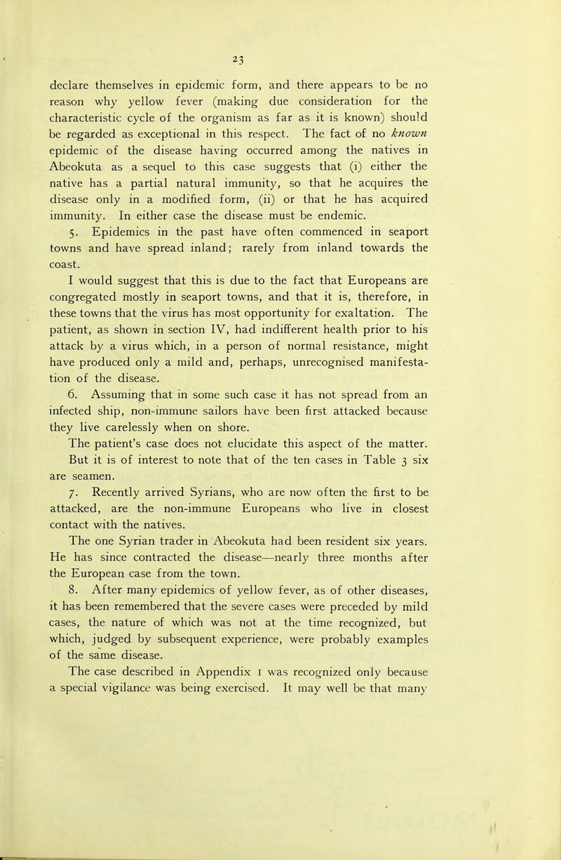 declare themselves in epidemic form, and there appears to be no reason why yellow fever (making due consideration for the characteristic cycle of the organism as far as it is known) should be regarded as exceptional in this respect. The fact of no known epidemic of the disease having occurred among the natives in Abeokuta as a sequel to this case suggests that (i) either the native has a partial natural immunity, so that he acquires the disease only in a modified form, (ii) or that he has acquired immunity. In either case the disease must be endemic. 5. Epidemics in the past have often commenced in seaport towns and have spread inland; rarely from inland towards the coast. I would suggest that this is due to the fact that Europeans are congregated mostly in seaport towns, and that it is, therefore, in these towns that the virus has most opportunity for exaltation. The patient, as shown in section IV, had indifferent health prior to his attack by a virus which, in a person of normal resistance, might have produced only a mild and, perhaps, unrecognised manifesta- tion of the disease. 6. Assuming that in some such case it has not spread from an infected ship, non-immune sailors have been first attacked because they live carelessly when on shore. The patient's case does not elucidate this aspect of the matter. But it is of interest to note that of the ten cases in Table 3 six are seamen. 7. Recently arrived Syrians, who are now often the first to be attacked, are the non-immune Europeans who live in closest contact with the natives. The one Syrian trader in Abeokuta had been resident six years. He has since contracted the disease—nearly three months after the European case from the town. 8. After many epidemics of yellow fever, as of other diseases, it has been remembered that the severe cases were preceded by mild cases, the nature of which was not at the time recognized, but which, judged by subsequent experience, were probably examples of the same disease. The case described in Appendix i was recognized only because a special vigilance was being exercised. It may well be that many