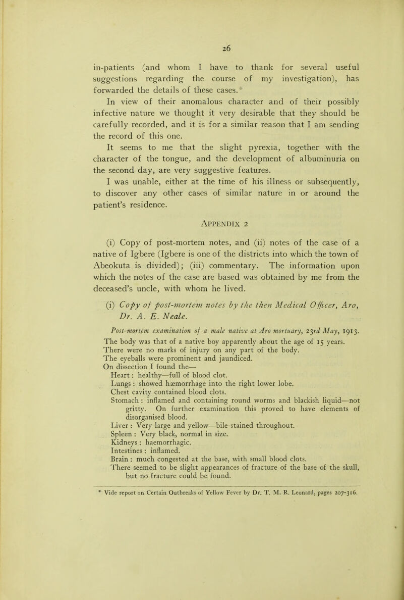 in-patients (and whom I have to thank for several useful suggestions regarding the course of my investigation), has forwarded the details of these cases.* In view of their anomalous character and of their possibly infective nature we thought it very desirable that they should be carefully recorded, and it is for a similar reason that I am sending the record of this one. It seems to me that the slight pyrexia, together with the character of the tongue, and the development of albuminuria on the second day, are very suggestive features. I was unable, either at the time of his illness or subsequently, to discover any other cases of similar nature in or around the patient's residence. Appendix 2 (i) Copy of post-mortem notes, and (li) notes of the case of a native of Igbere (Igbere is one of the districts into which the town of Abeokuta is divided); (iii) commentary. The information upon which the notes of the case are based was obtained by me from the deceased's uncle, with whom he lived. (i) Copy of post-mortem notes by the then Medical Officer, Aro, Dr. A. E. Neale. Post-mortem examination of a male native at Aro mortuary, zyd May, 1913. The body was that of a native boy apparently about the age of 15 years. There were no marks of injury on any part of the body. The eyeballs were prominent and jaundiced. On dissection I found the— Heart: healthy—full of blood clot. Lungs : showed haemorrhage into the right lower lobe. Chest cavity contained blood clots. Stomach : inflamed and containing round worms and blackish liquid—not gritty. On further examination this proved to have elements of disorganised blood. Liver : Very large and yellow—bile-stained throughout. Spleen : Very black, normal in size. Kidneys: haemorrhagic. Intestines: inflamed. Brain : much congested at the base, with small blood clots. There seemed to be slight appearances of fracture of the base of the skull, but no fracture could be found. * Vide report on Certain Outbreaks of Yellow Fever by Dr. T. M. R. Leonard, pages 207-316.