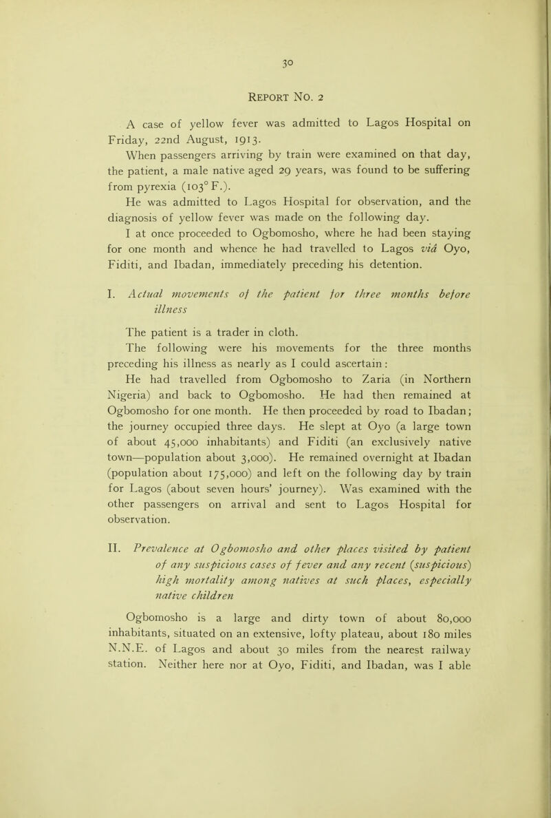 Report No. 2 . A case of yellow fever was admitted to Lagos Hospital on Friday, 22nd August, 1913. When passengers arriving by train were examined on that day, the patient, a male native aged 29 years, was found to be suffering from pyrexia (103° F.)- He was admitted to Lagos Hospital for observation, and the diagnosis of yellow fever was made on the following day. I at once proceeded to Ogbomosho, where he had been staying for one month and whence he had travelled to Lagos via Oyo, Fiditi, and Ibadan, immediately preceding his detention. L Actual movements of the patient for three months before illness The patient is a trader in cloth. The following were his movements for the three months preceding his illness as nearly as I could ascertain : He had travelled from Ogbomosho to Zaria (in Northern Nigeria) and back to Ogbomosho. He had then remained at Ogbomosho for one month. He then proceeded by road to Ibadan; the journey occupied three days. He slept at Oyo (a large town of about 45,000 inhabitants) and Fiditi (an exclusively native town—population about 3,000). He remained overnight at Ibadan (population about 175,000) and left on the following day by train for Lagos (about seven hours' journey). Was examined with the other passengers on arrival and sent to Lagos Hospital for observation. II. Prevalence at 0gbomosho and other places visited by patient of any suspicious cases of fever and any recent {suspicious) high mortality among natives at such places, especially native children Ogbomosho is a large and dirty town of about 80,000 inhabitants, situated on an extensive, lofty plateau, about 180 miles N.N.E. of Lagos and about 30 miles from the nearest railway station. Neither here nor at Oyo, Fiditi, and Ibadan, was I able