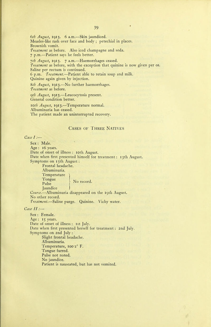 6th August, 1913. 6 a.m.—Skin jaundiced. Measles-like rash over face and body ; petechial in places. Brownish vomit. Treatment as before. Also iced champagne and soda. 7 p.m.—Patient says he feels better. jth August, 1913. 7 a.m.—Haemorrhages ceased. Treatment as before, with the exception that quinine is now given per os. Saline per rectum is continued. 6 p.m. Treatment.—Patient able to retain soup and milk. Quinine again given by injection. %th August, 1913.—No further haemorrhages. Treatment as before. ()th August, 1913.—Leucocytosis present. General condition better. loth August, 1913.—Temperature normal. Albuminuria has ceased. The patient made an uninterrupted recovery. Cases of Three Natives Case I :— Sex: Male. Age : 16 years. Date of onset of illness: loth August. Date when first presented himself for treatment: 13th August. Symptoms on 13th August: Frontal headache. Albuminuria. Temperature puisf' f N° : Jaundice ) Course.—-Albuminuria disappeared on the 19th August. No other record. Treatment.—Saline purge. Quinine. Vichy water. Case II:— Sex: Female. Age : 15 years. Date of onset of illness: ist July. Date when first presented herself for treatment: 2nd July. Symptoms on 2nd July : Slight frontal headache. Albuminuria. Temperature, ioo'2° F. Tongue furred. Pulse not noted. No jaundice. Patient is nauseated, but has not vomited.