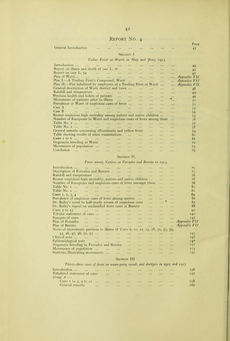 Report No. 4 Page General Introduction ... ... ... ... ... ... ... ... 43 Section I Tcllffio Fever at Warri in May and June, 1913 Introduction ... Report on illness and death of case L. 26 Report on case L. 34 Plan of Warri... Plan I.—A Trading Firm's Compound, Warri ... Plan II.—Flat inhabited by employees of a Trading Firm at Warri ... General description of Warri district and town ... Rainfall and temperature Trevious health and habits of patients Movements of patients prior to illness ... ... ... ... ... * Prevalence at Warri of suspicious cases of fever ... Case A Case B Recent suspicious high mortality among natives and native children ... Number of Europeans in Warri and suspicious cases of fever among them . Table No. i Table No. 2 General remarks concerning albuminuria and yellow fever Table showing results of urine examinations Cases I to 6 ... Stegomyia breeding at Warri Movements of population ... Conclusion Section II. Fever among Natkcs at Foreados and Burutu in 1913. Introduction ... ... ... ... ... ... ... ... ... ... 75 Description of Foreados and Burutu ... ... ... ... ... ... 75 Rainfall and temperature ... ... ... ... ... ... ... ... 78 Recent suspicious high mortality, natives and native children ... ... ... 78 Number of Europeans and suspicious cases of fever amongst them ... ... 78 Table No. i 80 Table No. 2 81 Cases I, 2, 3, 4 ... ... ... ... ... ... ... ... ... 82 Prevalence of suspicious cases of fever among natives ... ... ... ... 86 Dr. Bailey's cover to half-yearly return of suspicious cases ... 87 Dr. Bailey's report on unclassified fever cases at Burutu ... ... ... 88 Cases 5 to 53 ... ... ... ... ... ... ... ... ... qo Tabular statement of cases ... ... ... ... ... ... ... ... 140 Synopsis of cases ... ... ... ... ... ... ... ... ... 142 Plan of Foreados Appendix VII Plan of Burutu Appendix VII Notes of movements previous to illness of Cases 6, 20, 21, 25, 28, 31, 35, 39, . 43, 46, 47: 48> 5^> 53 ' '45 Clinical note ... ... ... ... ... ... ... ... ... ... 147 Epidemiological note ... ... ... ... ... ... ... ... 147 Stegomyia breeding in Foreados and Burutu ... ... ... ... ... 151 Movements of population ... ... ... ... ... ... ... ... i>4 Statistics illustrating movements ... ... ... ... ... ... ... '55 Section III Thirty-three cases of fever on ocean-going vessels and dredgers in 1912 and 1913 Introduction ... ... ... ... ... ... ... ... ... ... 156 Tabulated statement of cases ... ... ... ... ... ... ... 157 Group A :— Cases I to 5, 9 to 11 ... ... ... ... ... ... ... ... 158 General remarks ... ... ... ... ... ... ... ... 167 44 45 47 .. Appendix VII ■ ■ Appendix VII ■ ■ Appendix VII 48 49 49 50 50 53 54 55 56 57 59 60 61 70 73 73