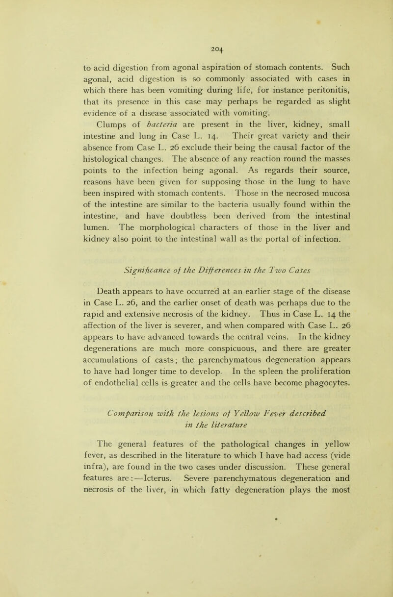 to acid digestion from agonal aspiration of stomach contents. Such agonal, acid digestion is so commonly associated with cases in which there has been vomiting during life, for instance peritonitis, that its presence in this case may perhaps be regarded as slight evidence of a disease associated with vomiting. Clumps of bacteria are present in the liver, kidney, small mtestine and lung in Case L. 14. Their great variety and their absence from Case L. 26 exclude their being the causal factor of the histological changes. The absence of any reaction round the masses points to the infection being agonal. As regards their source, reasons have been given for supposing those in the lung to have been inspired with stomach contents. Those in the necrosed mucosa of the intestine are similar to the bacteria usually found within the intestine, and have doubtless been derived from the intestinal lumen. The morphological characters of those in the liver and kidney also point to the intestinal wall as the portal of infection. Significance of the Differences in the Two Cases Death appears to have occurred at an earlier stage of the disease in Case L. 26, and the earlier onset of death was perhaps due to the rapid and extensive necrosis of the kidney. Thus in Case L. 14 the affection of the liver is severer, and when compared with Case L. 26 appears to have advanced towards the central veins. In the kidney degenerations are much more conspicuous, and there are greater accumulations of casts; the parenchymatous degeneration appears to have had longer time to develop. In the spleen the proliferation of endothelial cells is greater and the cells have become phagocytes. Comparison with the lesions of Yellow Fever described in the literature The general features of the pathological changes in yellow fever, as described in the literature to which I have had access (vide infra), are found in the two cases under discussion. These general features are:—Icterus. Severe parenchymatous degeneration and necrosis of the liver, in which fatty degeneration plays the most