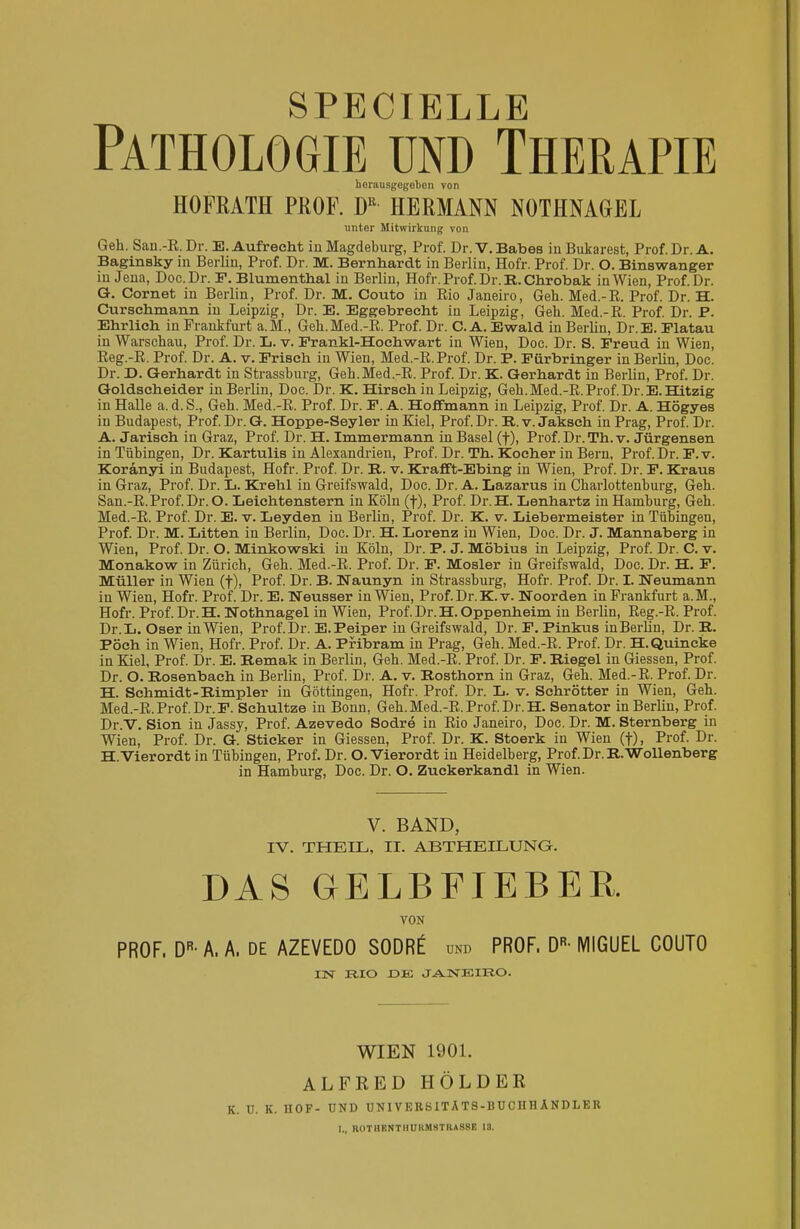 SPECIELLE Pathologie und Therapie herausgegeben von HOFRATH PROF. DR HERMANN NOTHNAGEL unter Mitwirkung von Geh. San.-B.Dr. E. Aufrecht in Magdeburg, Prof. Dr.V.Babes in Bukarest, Prof. Dr. A. Baginsky in Berlin, Prof. Dr. M. Bernhardt in Berlin, Hofr. Prof. Dr. O. Binswanger iu Jena, Doc.Dr. F. Blumenthal in Berlin, Hofr. Prof. Dr. R,. Chrobak in Wien, Prof. Dr. Q. Cornet in Berlin, Prof. Dr. M. Couto in Rio Janeiro, Geh. Med.-R. Prof. Dr. H. Curschmann in Leipzig, Dr. E. Eggebrecht in Leipzig, Geh. Med.-R. Prof. Dr. P. Ehrlich in Frankfurt a.M., Geh.Med.-R. Prof. Dr. CA. Ewald in Berlin, Dr.E. Elatau in Warschau, Prof. Dr. L. v. Frankl-Hochwart in Wien, Doc. Dr. S. Freud in Wien, Reg.-R. Prof. Dr. A. v. Frisch in Wien, Med.-R. Prof. Dr. P. Fürbringer in Berlin, Doc. Dr. D. Gerhardt in Strassburg, Geh. Med.-R. Prof. Dr. K. Gerhardt in Berlin, Prof. Dr. Goldscheider in Berlin, Doc. Dr. K. Hirsch in Leipzig, Geh.Med.-R.Prof.Dr.E.Hitzig in Halle a. d.S., Geh. Med.-R. Prof. Dr. F. A. Hoflfmann in Leipzig, Prof. Dr. A. Högyes in Budapest, Prof. Dr. G. Hoppe-Seyler in Kiel, Prof. Dr. R.v. Jaksch in Prag, Prof. Dr. A. Jarisch in Graz, Prof. Dr. H. Immermann in Basel (f), Prof. Dr. Th. v. Jürgensen in Tübingen, Dr. Kartulis in Alexandrien, Prof. Dr. Th. Kocher in Bern, Prof. Dr. F. v. Koranyi in Budapest, Hofr. Prof. Dr. R. v. Krafft-Ebing in Wien, Prof. Dr. F. Kraus in Graz, Prof. Dr. L. Krehl in Greifswald, Doc. Dr. A. Lazarus in Charlottenburg, Geh. San.-R.Prof. Dr. O. Leiehtenstern in Köln (f), Prof. Dr. H. Lenhartz in Hamburg, Geh. Med.-R. Prof. Dr. E. v. Leyden in Berlin, Prof. Dr. K. v. Liebermeister in Tübingen, Prof. Dr. M. Litten in Berlin, Doc. Dr. H. Lorenz in Wien, Doc. Dr. J. Mannaberg in Wien, Prof. Dr. O. Minkowski in Köln, Dr. P. J. Möbius in Leipzig, Prof. Dr. C. v. Monakow in Zürich, Geh. Med.-R. Prof. Dr. F. Mosler in Greifswald, Doc. Dr. H. F. Müller in Wien (f), Prof. Dr. B. Naunyn in Strassburg, Hofr. Prof. Dr. I. Neumann in Wien, Hofr. Prof. Dr. E. Neusser in Wien, Prof. Dr. K. v. Noorden in Prankfurt a.M., Hofr. Prof. Dr. H. Nothnagel in Wien, Prof. Dr. H. Oppenheim in Berlin, Reg.-R. Prof. Dr.L. Oser in Wien, Prof. Dr. E.Peiper in Greifswald, Dr. F. Pinkus inBerlin, Dr. B. Pöch in Wien, Hofr. Prof. Dr. A. Pribram in Prag, Geh. Med.-R. Prof. Dr. H.Quincke in Kiel, Prof. Dr. E. Bemak in Berlin, Geh. Med.-R. Prof. Dr. F. Biegel in Giessen, Prof. Dr. O. Bosenbach in Berlin, Prof. Dr. A. v. Posthorn in Graz, Geh. Med.-R. Prof. Dr. H. Schmidt-Bimpler in Göttingen, Hofr. Prof. Dr. L. v. Schrötter in Wien, Geh. Med.-R. Prof. Dr.F. Schultze in Bonn, Geh. Med.-R. Prof. Dr. H. Senator in Berlin, Prof. Dr.V. Sion in Jassy, Prof. Azevedo Sodre in Rio Janeiro, Doc. Dr. M. Sternberg in Wien, Prof. Dr. G. Sticker in Giessen, Prof. Dr. K. Stoerk in Wien (f), Prof. Dr. H.Vierordt in Tübingen, Prof. Dr. O. Vierordt in Heidelberg, Prof. Dr. B.Wollenberg in Hamburg, Doc. Dr. O. Zuckerkandl in Wien. V. BAND, IV. THEIL, II. ABTHEILUNG. DAS GELBFIEBER. VON PROF. DR-A. A. DE AZEVEDO S0DR£ und PROF, DR- MIGUEL COUTO IN RIO DE JANEIRO. WIEN 1901. ALFRED HOLDER K. U. K. HOF- UND UN1VERSITATS-BUC II HANDLEU I* ROT HRNTHUKMST KASSE 13.