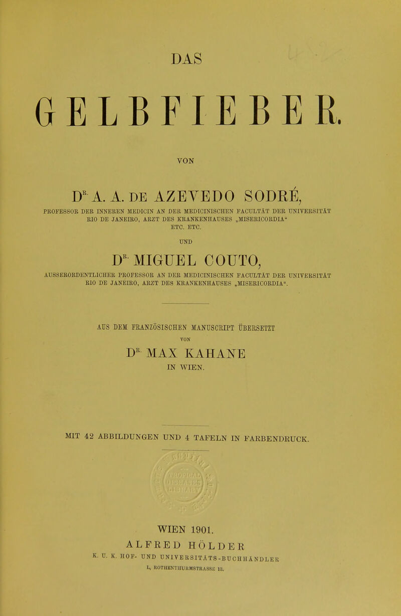 DAS GELBFIEBER VON DR A. A. DE AZEYEDO SODRE, PROFESSOR DER INNEREN MEDICIN AN DER MEDICINISCHEN FACULTÄT DER UNIVERSITÄT RIO DE JANEIRO, ARZT DES KRANKENHAUSES „MISERICORDIA ETC. ETC. UND Dß MIGUEL COUTO, AUSSERORDENTLICHER PROFESSOR AN DER MEDICINISCHEN FACULTAT DER UNIVERSITÄT RIO DE JANEIRO, ARZT DES KRANKENHAUSES „MISERICORDIA. AUS DEM FRANZÖSISCHEN MANUSCBIPT ÜBERSETZT VON DK MAX KAHANE IN WIEN. MIT 42 ABBILDUNGEN UND 4 TAFELN IN FARBENDRUCK. WIEN 1901. ALFRED HOLDER K. HOF- UND UNIVERSITÄTS-BUCHHÄNDLER I., ROTIIENTHUIIMSTRASSK 13.