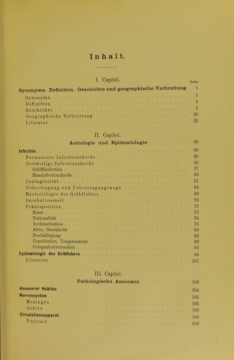 I- Capitel. Soito Synonyma. Definition. Geschichte und geographische Verbreitung 1 Synonyma Definition Geschichte * Geographische Verhreitung 20 Literatur 25 LT. Capitel. Aetiologie und Epidemiologie 26 Infection 28 Permanente Infectionsherde 29 Zeitweilige Infectionsherde 36 Schiffsiufection 37 Hausinfectionsherde 43 Contagiosität 51 Uebertragung und Uebertragungswege 54 Bacteriologie des Gelbfiebers 62 Incubationszeit 76 Prädisposition 77 Kasse 77 Nationalität 78 Acclimatisation 79 Alter, Geschlecht 80 Beschäftigung ; 82 Constitution, Temperament 83 Gelegeuheitsursachen 83 Epidemiologie des Gelbfiebers 84 Literatur : 101 III. Capitel. Pathologische Anatomie 104 Aeusserer Habitus 104 Nervensystem 105 Meningen 105 Gehirn ^Qg Circulationsapparat 106 Pericard 1Aß
