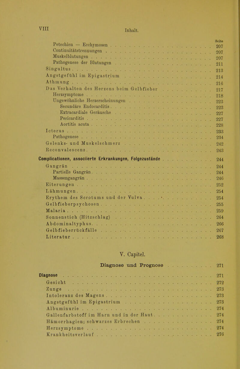 . 8eite Petechien — Ecchymosen 207 Continuitätstrennungen 207 Muskelblutungen 207 Pathogenese der Blutungen 211 Singultus 213 Angstgefühl im Epigastrium 214 Athmung 216 Das Verhalten des Herzens beim Gelbfieber 217 Herzsymptome 218 Ungewöhnliche Herzerscheinungen 223 Secundäre Endocarditis 223 Extracardiale Geräusche 227 Pericarditis 227 Aortitis acuta '. 228 Icterus 233 Pathogenese 234 Gelenks- und Muskelschmerz 242 Reconvalescenz 243 Complicationen, associierte Erkrankungen, Folgezustände 244 Gangrän 244 Partielle Gangrän 244 Massengangrän 246 Eiterungen 252 Lähmungen 254 Erythem des Scrotums und der Vulva . . . . • 254 Gelbfieberpsychosen 255 Malaria . . .  259 Sonnenstich (Hitzschlag) 264 Abdominaltyphus 266 Gelbfieberrückfälle 267 Literatur 268 V. Capitel. Diagnose und Prognose 271 Diagnose 271 Gesicht 272 Zunge 278 Intoleranz des Magens 278 Angstgefühl im Epigastrium 273 Albuminurie 274 Gallenfarbstoff im Harn uud in der Haut 274 Hämorrhagien; schwarzes Erbrechen 274 Herzsymptome 274 Krankheitsverlauf 276