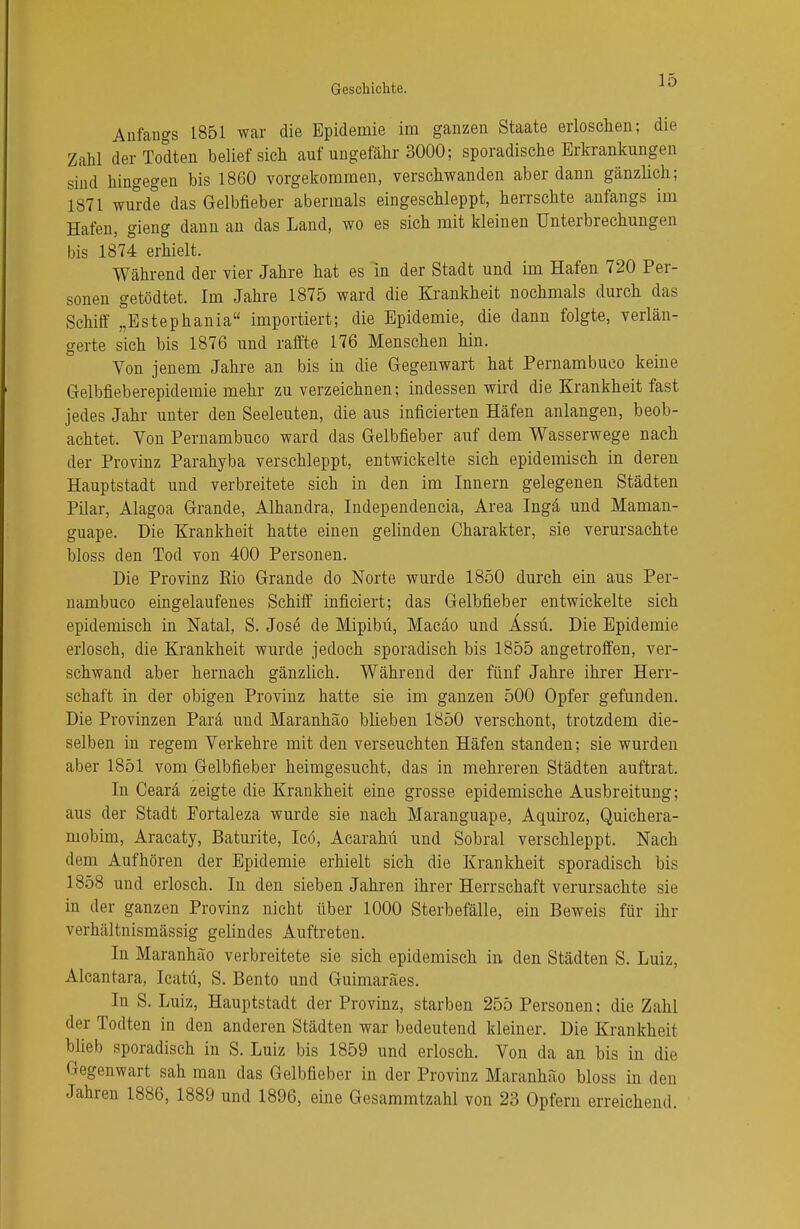 Anfangs 1851 war die Epidemie im ganzen Staate erloschen; die Zahl derTodten belief sich auf ungefähr 3000; sporadische Erkrankungen sind hingegen bis 1860 vorgekommen, verschwanden aber dann gänzlich; 1871 wurde das Gelbfieber abermals eingeschleppt, herrschte anfangs im Hafen, gieng dann an das Land, wo es sich mit kleinen Unterbrechungen bis 1874 erhielt. Während der vier Jahre hat es in der Stadt und im Hafen 720 Per- sonen getödtet. Im Jahre 1875 ward die Krankheit nochmals durch das Schiff °Estephania importiert; die Epidemie, die dann folgte, verlän- gerte sich bis 1876 und raffte 176 Menschen hin. Von jenem Jahre an bis in die Gegenwart hat Pernambuco keine Gelbfieberepidemie mehr zu verzeichnen; indessen wird die Krankheit fast jedes Jahr unter den Seeleuten, die aus inficierten Häfen anlangen, beob- achtet. Von Pernambuco ward das Gelbfieber auf dem Wasserwege nach der Provinz Parahyba verschleppt, entwickelte sich epidemisch in deren Hauptstadt und verbreitete sich in den im Innern gelegenen Städten Pilar, Alagoa Grande, Alhandra, Independencia, Area Inga und Maman- guape. Die Krankheit hatte einen gelinden Charakter, sie verursachte bloss den Tod von 400 Personen. Die Provinz Rio Grande do Norte wurde 1850 durch ein aus Per- nambuco eingelaufenes Schiff inficiert; das Gelbfieber entwickelte sich epidemisch in Natal, S. Jose de Mipibü, Macäo und Ässü. Die Epidemie erlosch, die Krankheit wurde jedoch sporadisch bis 1855 angetroffen, ver- schwand aber hernach gänzlich. Während der fünf Jahre ihrer Herr- schaft in der obigen Provinz hatte sie im ganzen 500 Opfer gefunden. Die Provinzen Parä und Maranhäo blieben 1850 verschont, trotzdem die- selben in regem Verkehre mit den verseuchten Häfen standen; sie wurden aber 1851 vom Gelbfieber heimgesucht, das in mehreren Städten auftrat. In Cearä zeigte die Krankheit eine grosse epidemische Ausbreitung; aus der Stadt Fortaleza wurde sie nach Maranguape, Aquiroz, Quichera- mobim, Aracaty, Baturite, Icö, Acarahü und Sobral verschleppt. Nach dem Aufhören der Epidemie erhielt sich die Krankheit sporadisch bis 1858 und erlosch. In den sieben Jahren ihrer Herrschaft verursachte sie in der ganzen Provinz nicht über 1000 Sterbefälle, ein Beweis für ihr verhältnismässig gelindes Auftreten. In Maranhäo verbreitete sie sich epidemisch in den Städten S. Luiz, Alcantara, Icatü, S. Bento und Guimaräes. In S. Luiz, Hauptstadt der Provinz, starben 255 Personen: die Zahl der Todten in den anderen Städten war bedeutend kleiner. Die Krankheit blieb sporadisch in S. Luiz bis 1859 und erlosch. Von da an bis in die Gegenwart sah man das Gelbfieber in der Provinz Maranhäo bloss in den Jahren 1886, 1889 und 1896, eine Gesammtzahl von 23 Opfern erreichend.