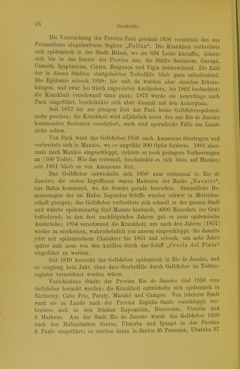 Geschichte. Die Verseuchung der Provinz Parä geschah 1850 vermittels des aus Pernambuco eingelaufenen Seglers „Pollux. Die Krankheit verbreitete sich epidemisch in der Stadt Beiern, wo sie 624 Leute hinraffte, dehnte sich bis in das Innere der Provinz aus, die Städte Santarem, Gurupä, Cametä, Igapömirim, Cintra, Braganca und Vigia heimsuchend. Die Zahl der in diesen Städten stattgehabten Todesfälle blieb ganz unbedeutend. Die Epidemie erlosch 1850; hie und da wurden aber einzelne Erkran- kungen, und zwar bei frisch zugereisten Ausländern, bis 1862 beobachtet; die Krankheit verschwand dann ganz; 1872 wurde sie neuerdings nach Parä eingeführt, beschränkte sich aber diesmal auf den Ankerplatz. Seit 1872 bis zur jetzigen Zeit hat Parä keine Gelbfieberepidemie mehr gesehen; die Krankheit wird alljährlich unter den aus Rio de Janeiro kommenden Seeleuten constatiert, auch sind sporadische Fälle am Lande nicht selten. Von Parä ward das Gelbfieber 1856 nach Amazonas übertragen und verbreitete sich in Manäos, wo es ungefähr 200 Opfer forderte. 1861 aber- mals nach Manäos eingeschleppt, richtete es noch geringere Verheerungen an (100 Todte). Wie das erstemal, beschränkte es sich bloss auf Manäos; seit 1861 blieb es von Amazonas fern. Das Gelbfieber entwickelte sich 1850 zum erstenmal in Eio de Janeiro; die ersten Ergriffenen waren Matrosen der Barke „Navarre, aus Bahia kommend, wo die Seuche gerade herrschte. Sämmtliche Be- mannungen der im Hafen liegenden Schiffe wurden schwer in Mitleiden- schaft gezogen; das Gelbfieber verbreitete sich schnell in der ganzen Stadt und währte epidemieartig fünf Monate hindurch, 4000 Menschen ins Grab befördernd; in den drei nachfolgenden Jahren gab es neue epidemische Ausbrüche; 1854 verschwand die Krankheit, um nach drei Jahren (1857) wieder zu erscheinen, wahrscheinlich von aussen eingeschleppt. Sie dauerte jetzt mit epidemischem Charakter bis 1861 und erlosch, um acht Jahre später aufs neue von den Antillen durch das Schiff „Creola del Plata eingeführt zu werden. Seit 1870 herrscht das Gelbfieber epidemisch in Rio de Janeiro, und es vergieng kein Jahr, ohne dass Sterbefälle durch Gelbfieber im Todten- register verzeichnet worden wären. Verschiedene Städte der Provinz Rio de Janeiro sind 1850 vom Gelbfieber besucht worden; die Krankheit entwickelte sich epidemisch in Nictheroy, Cabo Frio, Paraty, Macahe und Campos. Von letzterer Stadt ward sie zu Lande nach der Provinz Espirito Santo verschleppt, ver- breitete sich in den Städten Itapemirim, Benevente, Victoria und S. Matheus. Aus der Stadt Rio de Janeiro wurde das Gelbfieber 1850 nach den Hafenstädten Santos, übatuba und Iguape in der Provinz S. Paulo eingeführt; es starben daran in Santos 45 Personen, übatuba 97