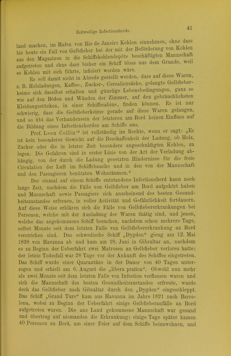 land machen, im Hafen von Rio de Janeiro Kohlen einnehmen, ohne dass bis hen ein Fall von Gelbfieber bei der mit der Beförderung von Kohlen aus den Magazinen in die Schiffskohlendepots beschäftigten Mannschaf aufgetreten und ohne dass bisher ein Schiff bloss aus dem Grunde, weil es Kohlen mit sich führte, Meiert worden wäre. Es soll damit nicht in Abrede gestellt werden, dass auf diese Waren, z B Holzladungen, Kaffee-, Zucker-, Cerealiensäcke, gelangte Gelbfieber- keime sich daselbst erhalten und günstige Lebensbedingungen, ganz so wie auf den Böden und Wänden der Zimmer, auf den gebräuchlichsten Kleidungsstücken, in einer Schiffscabine, finden können. Bs ist nur schwierig, dass die Gelbfieberkeime gerade auf diese Waren gelangen, und so übt das Vorhandensein der letzteren am Bord keinen Einfiuss auf die Bildung eines Infectionsherdes am Schiffe aus. Prof. Leon Collin14 ist vollständig im Eechte, wenn er sagt: „Es ist kein besonderes Gewicht auf die Beschaffenheit der Ladung, ob Holz, Zucker oder die in letzter Zeit besonders angeschuldigten Kohlen, zu legen. Die Gefahren sind in erster Linie von der Art der Verladung ab- hängig, von der durch die Ladung gesetzten Hindernisse für die freie Circufation der Luft im Schiffsbauche und in den von der Mannschaft und den Passagieren benützten Wohnräumen. Der einmal auf einem Schiffe entstandene Infectionsherd kann noch lange Zeit, nachdem die Fälle von Gelbfieber am Bord aufgehört haben und Mannschaft sowie Passagiere sich anscheinend des besten Gesund- heitszustandes erfreuen, in voller Activität und Gefährlichkeit fortdauern. Auf diese Weise erklären sich die Fälle von Gelbfiebererkrankungen bei Personen, welche mit der Ausladung der Waren thätig sind, und jenen, welche das angekommene Schiff besuchen, nachdem schon mehrere Tage, selbst Monate seit dem letzten Falle von Gelbfiebererkrankung an Bord verstrichen sind. Das schwedische Schiff „Dygden gieng am 12. Mai 1828 von Havanna ab und kam am 28. Juni in Gibraltar an, nachdem es zu Beginn der Ueberfahrt zwei Matrosen an Gelbfieber verloren hatte; der letzte Todesfall war 28 Tage vor der Ankunft des Schiffes eingetreten. Das Schiff wurde einer Quarantäne in der Dauer von 40 Tagen unter- zogen und erhielt am 6. August die „libera pratica. Obwohl nun mehr als zwei Monate seit dem letzten Falle von Infection verflossen waren und sich die Mannschaft des besten Gesundheitszustandes erfreute, wurde doch das Gelbfieber nach Gibraltar durch den „Dygden eingeschleppt. Das Schiff „Grand Türe kam aus Havanna im Jahre 1821 nach Barce- lona, wobei zu Beginn der Ueberfahrt einige Gelbfieberanfälle an Bord aufgetreten waren. Die ans Land gekommene Mannschaft war gesund und übertrug auf niemanden die Erkrankung; einige Tage später kamen 40 Personen an Bord, um einer Feier auf dem Schiffe beizuwohnen, und
