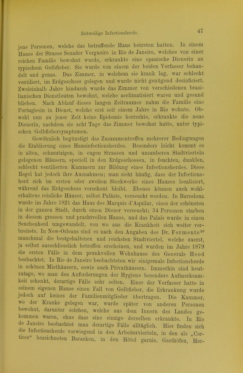 jene Personen, welche das betreffende Haus betreten hatten. In einem Hause der Strasse Senador Vergueiro in Rio de Janeiro, welches von einer reichen Familie bewohnt wurde, erkrankte eine spanische Dienerin an typischem Gelbfieber. Sie wurde von einem der beiden Verfasser behan- delt und genas. Das Zimmer, in welchem sie krank lag, war schlecht ventiliert, im Erdgeschoss gelegen und wurde nicht genügend desinficiert. Zweieinhalb Jahre hindurch wurde das Zimmer von verschiedenen brasi- lianischen Dienstleuten bewohnt, welche acclimatisiert waren und gesund blieben. Nach Ablauf dieses langen Zeitraumes nahm die Familie eine Portugiesin in Dienst, welche erst seit einem Jahre in Rio wohnte. Ob- wohl nun zu jener Zeit keine Epidemie herrschte, erkrankte die neue Dienerin, nachdem sie acht Tage das Zimmer bewohnt hatte, unter typi- schen Gelbfiebersymptomen. Gewöhnlich begünstigt das Zusammentreffen mehrerer Bedingungen die Etablierung eines Hausinfectionsherdes. Besonders leicht kommt es in alten, schmutzigen, in engen Strassen und unsauberen Stadtvierteln gelegenen Häusern, speciell in den Erdgeschossen, in feuchten, dunklen, schlecht ventilierten Kammern zur Bildung eines Infectionsherdes. Diese Regel hat jedoch ihre Ausnahmen; man sieht häufig, dass der Infections- herd sich im ersten oder zweiten Stockwerke eines Hauses localisiert, während das Erdgeschoss verschont bleibt. Ebenso können auch wohl- erhaltene reinliche Häuser, selbst Paläste, verseucht werden. In Barcelona wurde im Jahre 1821 das Haus des Marquis d'Aquilar, eines der schönsten in der ganzen Stadt, durch einen Diener verseucht; 34 Personen starben in diesem grossen und prachtvollen Hause, und das Palais wurde in einen Seuchenherd umgewandelt, von wo aus die Krankheit sich weiter ver- breitete. In New-Orleans sind es nach den Angaben des Dr. Formento20 manchmal die bestgehaltenen und reichsten Stadtviertel, welche zuerst, ja selbst ausschliesslich betroffen erscheinen, und wurden im Jahre 1879 die ersten Fälle in dem prunkvollen Wohnhause des Generals Ho od beobachtet. In Rio de Janeiro beobachteten wir einigemale Infectionsherde in schönen Miethäusern, sowie auch Privathäusern. Immerhin sind heut- zutage, wo man den Anforderungen der Hygiene besondere Aufmerksam- keit schenkt, derartige Fälle sehr selten. Einer der Verfasser hatte in seinem eigenen Hause einen Fall von Gelbfieber, die Erkrankung wurde jedoch auf keines der Familienmitglieder übertragen. Die Kammer, wo der Kranke gelegen war, wurde später von anderen Personen bewohnt, darunter solchen, welche aus dem Innern des Landes ge- kommen waren, ohne dass eine einzige derselben erkrankte. In Rio de Janeiro beobachtet man derartige Fälle alltäglich. Hier finden sich die Infectionsherde vorwiegend in den Arbeitervierteln, in den als „Cor- ücos bezeichneten Baracken, in den Hotel garnis, Gasthöfen, Her-