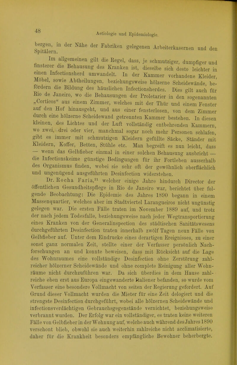 Aetiologie und Epidemiologie. bergen, in der Nähe der Fabriken gelegenen Arbeiterkasernen und den Spitalern. Im allgemeinen gilt die Regel, dass, je schmutziger, dumpfiger und finsterer die Behausung des Kranken ist, dieselbe sich desto leichter in einen Infectionsherd umwandelt. In der Kammer vorhandene Kleider Möbel, sowie Abtheilungen, beziehungsweise hölzerne Scheidewände be- fordern die Bildung des häuslichen Infectionsherdes. Dies gilt auch für Bio de Janeiro, wo die Behausungen der Proletarier in den sogenannten „Corticos aus einem Zimmer, welches mit der Thür und einem Fenster auf den Hof hinausgeht, und aus einer fensterlosen, von dem Zimmer durch eine hölzerne Scheidewand getrennten Kammer bestehen. In diesen kleinen, des Lichtes und der Luft vollständig entbehrenden Kammern, wo zwei, drei oder vier, manchmal sogar noch mehr Personen schlafen,' gibt es immer mit schmutzigen Kleidern gefüllte Säcke, Ständer mit Kleidern, Koffer, Betten, Stühle etc. Man begreift es nun leicht, dass — wenn das Gelbfieber einmal in einer solchen Behausung ausbricht — die Infectionskeime günstige Bedingungen für ihr Fortleben ausserhalb des Organismus finden, wobei sie sehr oft der gewöhnlich oberflächlich und ungenügend ausgeführten Desinfection widerstehen. Dr. Rocha Faria,21 welcher einige Jahre hindurch Director der öffentlichen Gesundheitspflege in Rio de Janeiro war, berichtet über fol- gende Beobachtung: Die Epidemie des Jahres 1890 begann in einem Massenquartier, welches aber im Stadtviertel Larangueiros nicht ungünstig gelegen war. Die ersten Fälle traten im November 1889 auf, und trotz der nach jedem Todesfalle, beziehungsweise nach jeder Wegtransportierung eines Kranken von der Generalinspection des städtischen Sanitätswesens durchgeführten Desinfection traten innerhalb zwölf Tagen neun Fälle von Gelbfieber auf. Unter dem Eindrucke eines derartigen Ereignisses, zu einer sonst ganz normalen Zeit, stellte einer der Verfasser persönlich Nach- forschungen an und konnte beweisen, dass mit Rücksicht auf die Lage des Wohnraumes eine vollständige Desinfection ohne Zerstörung zahl- reicher hölzerner Scheidewände und ohne complete Reinigung aller Wohn- räume nicht durchzuführen war. Da sich überdies in dem Hause zahl- reiche eben erst aus Europa eingewanderte Raliener befanden, so wurde vom Verfasser eine besondere Vollmacht von Seiten der Regierung gefordert. Auf Grund dieser Vollmacht wurden die Mieter für eine Zeit delogiert und die strengste Desinfection durchgeführt, wobei alle hölzernen Scheidewände und infectionsverdächtigen Gebrauchsgegenstände vernichtet, beziehungsweise verbrannt wurden. Der Erfolg war ein vollständiger, es traten keine weiteren Fälle von Gelbfieber in der Wohnung auf, welche auch während des Jahres 1890 verschont blieb, obwohl sie auch weiterhin zahlreiche nicht acclimatisierte, daher für die Krankheit besonders empfängliche Bewohner beherbergte.