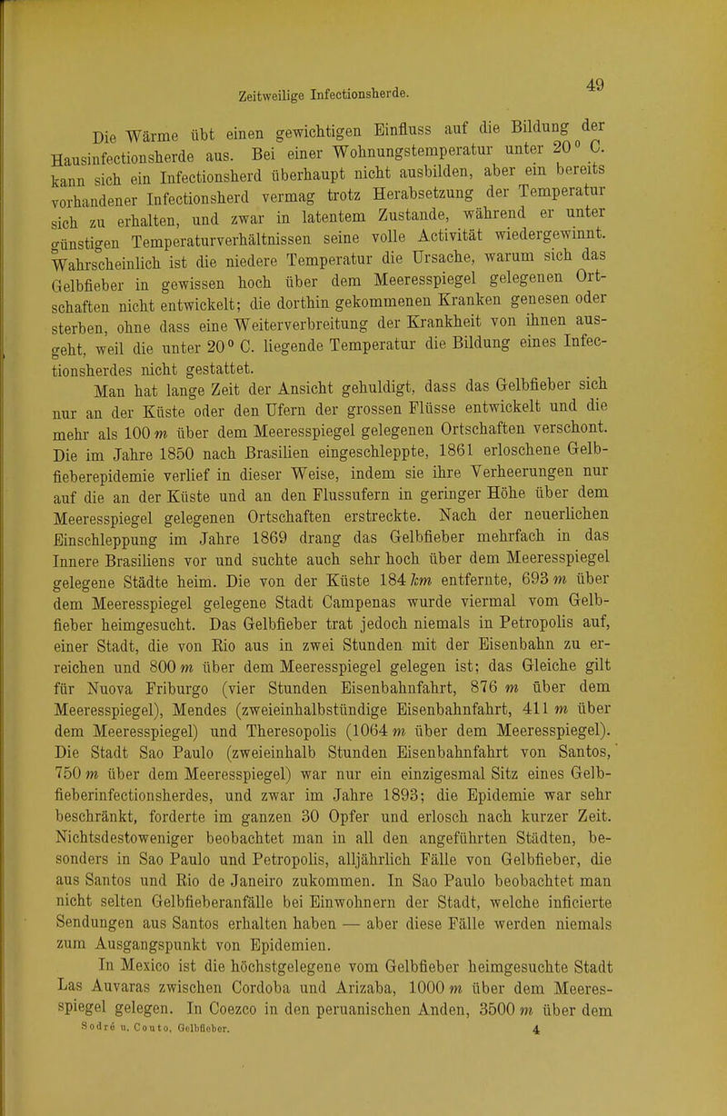 Die Wärme übt einen gewichtigen Binfluss auf die Bildung der Hausinfectionsherde aus. Bei einer Wohnungstemperatur unter 20° C. kann sich ein Infectionsherd überhaupt nicht ausbilden, aber ein bereits vorhandener Infectionsherd vermag trotz Herabsetzung der Temperatur sich zu erhalten, und zwar in latentem Zustande, während er unter Dünstigen Temperaturverhältnissen seine volle Activität wiedergewinnt. Wahrscheinlich ist die niedere Temperatur die Ursache, warum sich das Gelbfieber in gewissen hoch über dem Meeresspiegel gelegenen Ort- schaften nicht entwickelt; die dorthin gekommenen Kranken genesen oder sterben, ohne dass eine Weiterverbreitung der Krankheit von ihnen aus- geht, weil die unter 20° C. liegende Temperatur die Bildung eines Infec- tionsherdes nicht gestattet. Man hat lange Zeit der Ansicht gehuldigt, dass das Gelbfieber sich nur an der Küste oder den Ufern der grossen Flüsse entwickelt und die mehr als 100 m über dem Meeresspiegel gelegenen Ortschaften verschont. Die im Jahre 1850 nach Brasilien eingeschleppte, 1861 erloschene Gelb- fieberepidemie verlief in dieser Weise, indem sie ihre Verheerungen nur auf die an der Küste und an den Flussufern in geringer Höhe über dem Meeresspiegel gelegenen Ortschaften erstreckte. Nach der neuerlichen Einschleppung im Jahre 1869 drang das Gelbfieber mehrfach in das Innere Brasiliens vor und suchte auch sehr hoch über dem Meeresspiegel gelegene Städte heim. Die von der Küste 184 lern entfernte, 693 m über dem Meeresspiegel gelegene Stadt Campenas wurde viermal vom Gelb- fieber heimgesucht. Das Gelbfieber trat jedoch niemals in Petropolis auf, einer Stadt, die von Bio aus in zwei Stunden mit der Eisenbahn zu er- reichen und 800 m über dem Meeresspiegel gelegen ist; das Gleiche gilt für Nuova Friburgo (vier Stunden Eisenbahnfahrt, 876 m über dem Meeresspiegel), Mendes (zweieinhalbstündige Eisenbahnfahrt, 411 m über dem Meeresspiegel) und Theresopolis (1064 m über dem Meeresspiegel). Die Stadt Sao Paulo (zweieinhalb Stunden Eisenbahnfahrt von Santos,' 750 m über dem Meeresspiegel) war nur ein einzigesmal Sitz eines Gelb- fieberinfectionsherdes, und zwar im Jahre 1893; die Epidemie war sehr beschränkt, forderte im ganzen 30 Opfer und erlosch nach kurzer Zeit. Nichtsdestoweniger beobachtet man in all den angeführten Städten, be- sonders in Sao Paulo und Petropolis, alljährlich Fälle von Gelbfieber, die aus Santos und Rio de Janeiro zukommen. In Sao Paulo beobachtet man nicht selten Gelbfieberanfälle bei Einwohnern der Stadt, welche inficierte Sendungen aus Santos erhalten haben — aber diese Fälle werden niemals zum Ausgangspunkt von Epidemien. In Mexico ist die höchstgelegene vom Gelbfieber heimgesuchte Stadt Las Auvaras zwischen Cordoba und Arizaba, 1000 m über dem Meeres- spiegel gelegen. In Coezco in den peruanischen Anden, 3500 m über dem Sodr6 n. Conto, Gelbfieber. 4