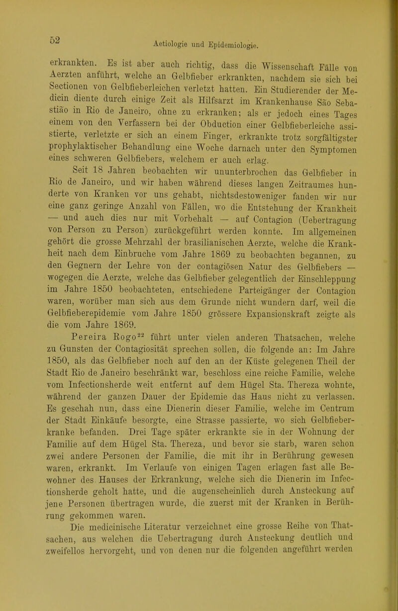 erkrankten. Es ist aber auch richtig, dass die Wissenschaft Fälle von Aerzten anführt, welche an Gelbfieber erkrankten, nachdem sie sich bei Sectionen von Gelbfieberleichen verletzt hatten. Ein Studierender der Me- diän diente durch einige Zeit als Hilfsarzt im Krankenhause Säo Seba- stiao in Eio de Janeiro, ohne zu erkranken; als er jedoch eines Tages einem von den Verfassern bei der Obduction einer Gelbfieberleiche assi- stierte, verletzte er sich an einem Finger, erkrankte trotz sorgfältigster prophylaktischer Behandlung eine Woche darnach unter den Symptomen eines schweren Gelbfiebers, welchem er auch erlag. Seit 18 Jahren beobachten wir ununterbrochen das Gelbfieber in Rio de Janeiro, und wir haben während dieses langen Zeitraumes hun- derte von Kranken vor uns gehabt, nichtsdestoweniger fanden wir nur eine ganz geringe Anzahl von Fällen, wo die Entstehung der Krankheit — und auch dies nur mit Vorbehalt — auf Contagion (Uebertragung von Person zu Person) zurückgeführt werden konnte. Im allgemeinen gehört die grosse Mehrzahl der brasilianischen Aerzte, welche die Krank- heit nach dem Einbrüche vom Jahre 1869 zu beobachten begannen, zu den Gegnern der Lehre von der contagiösen Natur des Gelbfiebers — wogegen, die Aerzte, welche das Gelbfieber gelegentlich der Einschleppung im Jahre 1850 beobachteten, entschiedene Parteigänger der Contagion waren, worüber man sich aus dem Grunde nicht wundern darf, weil die Gelbfieberepidemie vom Jahre 1850 grössere Expansionskraft zeigte als die vom Jahre 1869. Pereira Rogo22 führt unter vielen anderen Thatsachen, welche zu Gunsten der Contagiosität sprechen sollen, die folgende an: Im Jahre 1850, als das Gelbfieber noch auf den an der Küste gelegenen Theil der Stadt Rio de Janeiro beschränkt war, beschloss eine reiche Familie, welche vom Infectionsherde weit entfernt auf dem Hügel Sta. Thereza wohnte, während der ganzen Dauer der Epidemie das Haus nicht zu verlassen. Es geschah nun, dass eine Dienerin dieser Familie, welche im Centrum der Stadt Einkäufe besorgte, eine Strasse passierte, wo sich Gelbfieber- kranke befanden. Drei Tage später erkrankte sie in der Wohnung der Familie auf dem Hügel Sta. Thereza, und bevor sie starb, waren schon zwei andere Personen der Familie, die mit ihr in Berührung gewesen waren, erkrankt. Im Verlaufe von einigen Tagen erlagen fast alle Be- wohner des Hauses der Erkrankung, welche sich die Dienerin im Infec- tionsherde geholt hatte, und die augenscheinlich durch Ansteckung auf jene Personen übertragen wurde, die zuerst mit der Kranken in Berüh- rung gekommen waren. Die medicinische Literatur verzeichnet eine grosse Reihe von That- sachen, aus welchen die Uebertragung durch Ansteckung deutlich und zweifellos hervorgeht, und von denen nur die folgenden angeführt werden