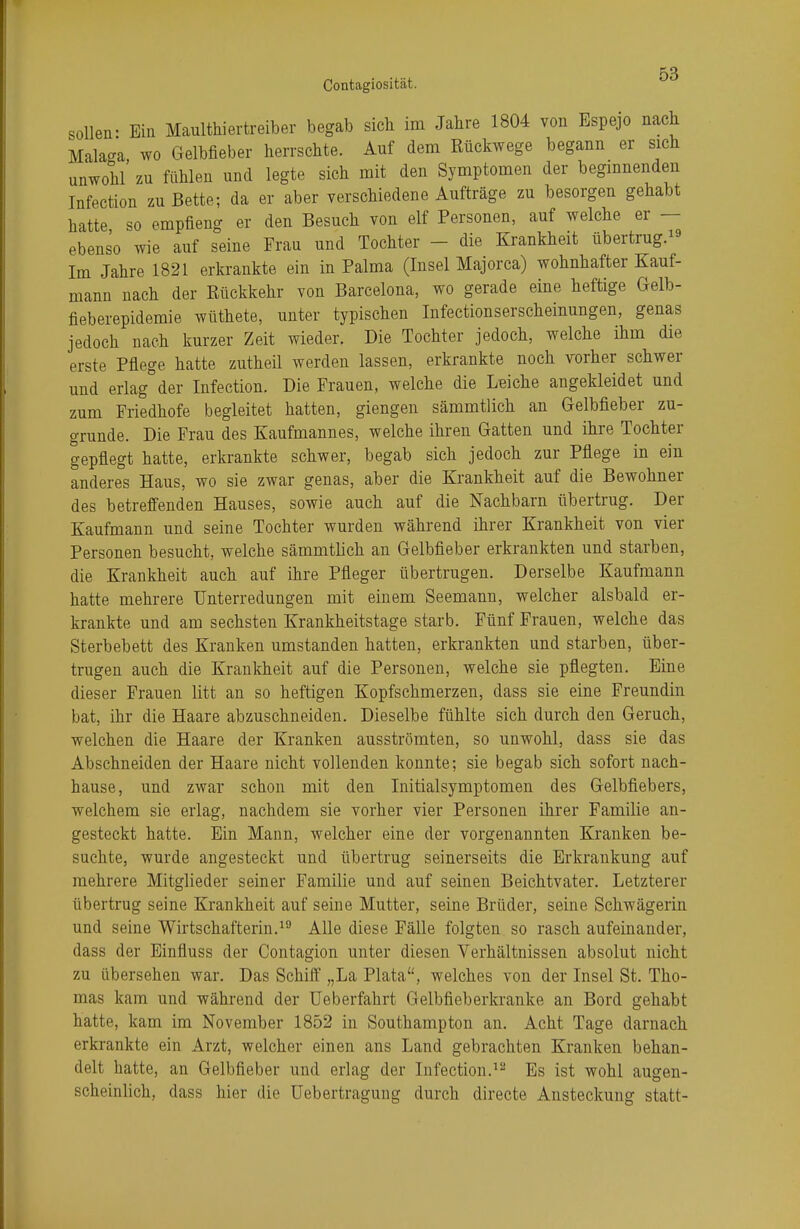 «ollen- Ein Maultiertreiber begab sich im Jahre 1804 von Espejo nach Malaga, wo Gelbfieber herrschte. Auf dem Rückwege begann er sich unwohl zu fühlen und legte sich mit den Symptomen der beginnenden Infection zu Bette; da er aber verschiedene Aufträge zu besorgen gehabt hatte so empfieng er den Besuch von elf Personen, auf welche er — ebenso wie auf seine Frau und Tochter - die Krankheit übertrug.19 Im Jahre 1821 erkrankte ein in Palma (Insel Majorca) wohnhafter Kauf- mann nach der Rückkehr von Barcelona, wo gerade eine heftige Gelb- fieberepidemie wüthete, unter typischen Infectionserscheinungen, genas jedoch nach kurzer Zeit wieder. Die Tochter jedoch, welche ihm die erste Pflege hatte zutheil werden lassen, erkrankte noch vorher schwer und erlag der Infection. Die Frauen, welche die Leiche angekleidet und zum Friedhofe begleitet hatten, giengen sämmtlich an Gelbfieber zu- grunde. Die Frau des Kaufmannes, welche ihren Gatten und ihre Tochter gepflegt hatte, erkrankte schwer, begab sich jedoch zur Pflege in ein anderes Haus, wo sie zwar genas, aber die Krankheit auf die Bewohner des betreffenden Hauses, sowie auch auf die Nachbarn übertrug. Der Kaufmann und seine Tochter wurden während ihrer Krankheit von vier Personen besucht, welche sämmtlich an Gelbfieber erkrankten und starben, die Krankheit auch auf ihre Pfleger übertrugen. Derselbe Kaufmann hatte mehrere Unterredungen mit einem Seemann, welcher alsbald er- krankte und am sechsten Krankheitstage starb. Fünf Frauen, welche das Sterbebett des Kranken umstanden hatten, erkrankten und starben, über- trugen auch die Krankheit auf die Personen, welche sie pflegten. Eine dieser Frauen litt an so heftigen Kopfschmerzen, dass sie eine Freundin bat, ihr die Haare abzuschneiden. Dieselbe fühlte sich durch den Geruch, welchen die Haare der Kranken ausströmten, so unwohl, dass sie das Abschneiden der Haare nicht vollenden konnte; sie begab sich sofort nach- hause, und zwar schon mit den Initialsymptomen des Gelbfiebers, welchem sie erlag, nachdem sie vorher vier Personen ihrer Familie an- gesteckt hatte. Ein Mann, welcher eine der vorgenannten Kranken be- suchte, wurde angesteckt und übertrug seinerseits die Erkrankung auf mehrere Mitglieder seiner Familie und auf seinen Beichtvater. Letzterer übertrug seine Krankheit auf seine Mutter, seine Brüder, seine Schwägerin und seine Wirtschafterin.19 Alle diese Fälle folgten so rasch aufeinander, dass der Einfluss der Contagion unter diesen Verhältnissen absolut nicht zu übersehen war. Das Schiff „La Plata, welches von der Insel St. Tho- mas kam und während der Ueberfahrt Gelbfieberkranke an Bord gehabt hatte, kam im November 1852 in Southampton an. Acht Tage darnach erkrankte ein Arzt, welcher einen ans Land gebrachten Kranken behan- delt hatte, an Gelbfieber und erlag der Infection.12 Es ist wohl augen- scheinlich, dass hier die Uebertragung durch directe Ansteckung statt-