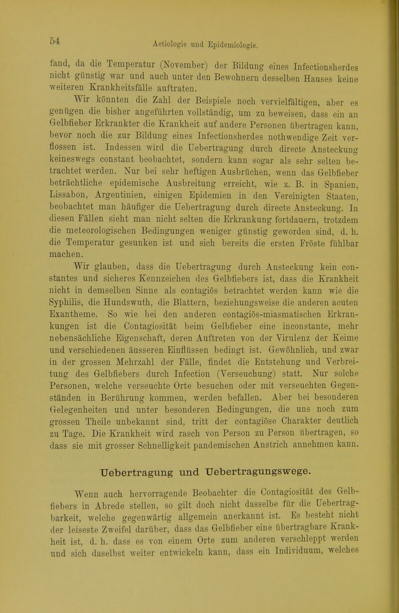 fand, da die Temperatur (November) der Bildung eines Infectionsherdes nicht günstig war und auch unter den Bewohnern desselben Hauses keine weiteren Krankheitsfälle auftraten. Wir könnten die Zahl der Beispiele noch vervielfältigen, aber es genügen die bisher angeführten vollständig, um zu beweisen, dass ein an Gelbfieber Erkrankter die Krankheit auf andere Personen übertragen kann, bevor noch die zur Bildung eines Infectionsherdes nothwendige Zeit ver- flossen ist. Indessen wird die üebertragung durch directe Ansteckung keineswegs constant beobachtet, sondern kann sogar als sehr selten be- trachtet werden. Nur bei sehr heftigen Ausbrüchen, wenn das Gelbfieber beträchtliche epidemische Ausbreitung erreicht, wie z. B. in Spanien, Lissabon, Argentinien, einigen Epidemien in den Vereinigten Staaten, beobachtet man häufiger die Üebertragung durch directe Ansteckung. In diesen Fällen sieht man nicht selten die Erkrankung fortdauern, trotzdem die meteorologischen Bedingungen weniger günstig geworden sind, d. h. die Temperatur gesunken ist und sich bereits die ersten Fröste fühlbar machen. Wir glauben, dass die Üebertragung durch Ansteckung kein con- stantes und sicheres Kennzeichen des Gelbfiebers ist, dass die Krankheit nicht in demselben Sinne als contagiös betrachtet werden kann wie die Syphilis, die Hundswuth, die Blattern, beziehungsweise die anderen acuten Exantheme. So wie bei den anderen contagiös-miasmatischen Erkran- kungen ist die Contagiosität beim Gelbfieber eine inconstante, mehr nebensächliche Eigenschaft, deren Auftreten von der Virulenz der Keime und verschiedenen äusseren Einflüssen bedingt ist. Gewöhnlich, und zwar in der grossen Mehrzahl der Fälle, findet die Entstehung und Verbrei- tung des Gelbfiebers durch Infection (Verseuchung) statt. Nur solche Personen, welche verseuchte Orte besuchen oder mit verseuchten Gegen- ständen in Berührung kommen, werden befallen. Aber bei besonderen Gelegenheiten und unter besonderen Bedingungen, die uns noch zum grossen Theile unbekannt sind, tritt der contagiöse Charakter deutlich zu Tage. Die Krankheit wird rasch von Person zu Person übertragen, so dass sie mit grosser Schnelligkeit pandemischen Anstrich annehmen kann. Üebertragung und Uebertragungswege. Wenn auch hervorragende Beobachter die Contagiosität des Gelb- fiebers in Abrede stellen, so gilt doch nicht dasselbe für die Uebertrag- barkeit, welche gegenwärtig allgemein anerkannt ist. Es besteht^ nicht der leiseste Zweifel darüber, dass das Gelbfieber eine übertragbare Krank- heit ist, d.h. dass es von einem Orte zum anderen verschleppt werden und sich daselbst weiter entwickeln kann, dass ein Individuum, welches