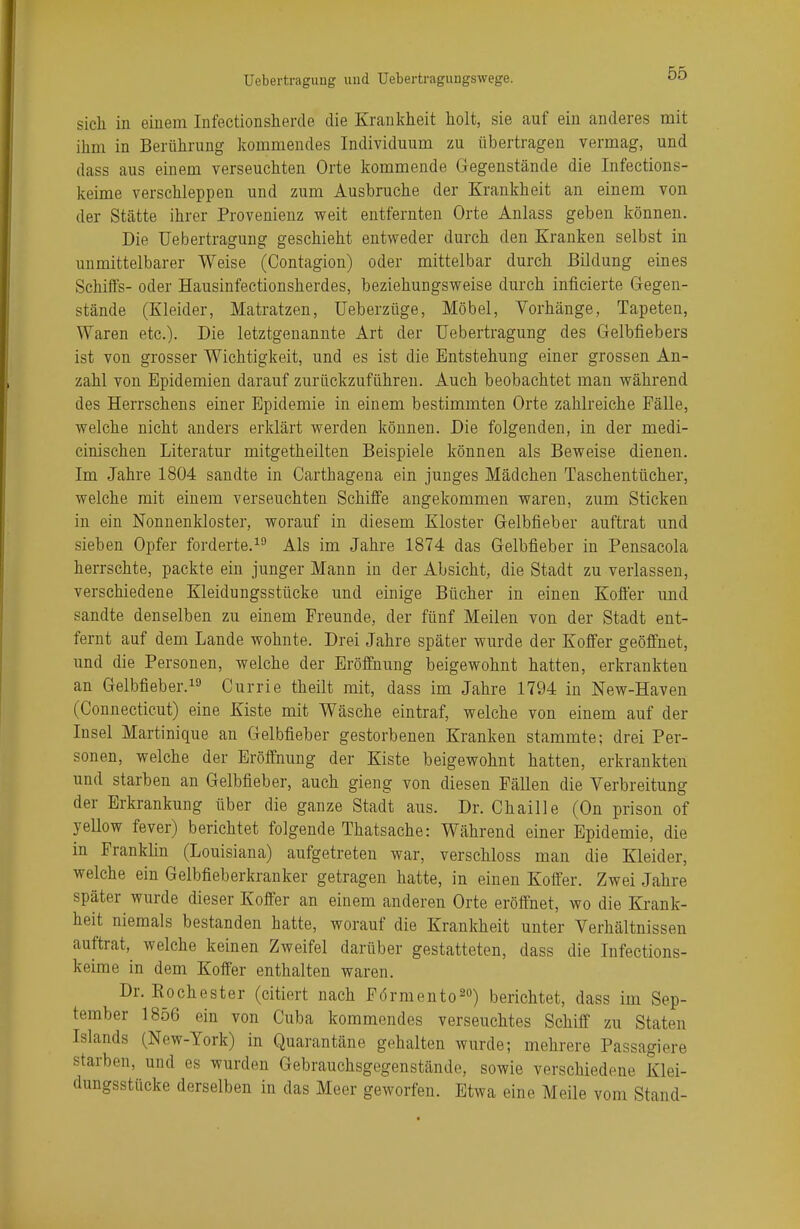 sich in einem Infektionsherde die Krankheit holt, sie auf ein anderes mit ihm in Berührung kommendes Individuum zu übertragen vermag, und dass aus einem verseuchten Orte kommende Gegenstände die Infections- keime verschleppen und zum Ausbruche der Krankheit an einem von der Stätte ihrer Provenienz weit entfernten Orte Anlass geben können. Die Uebertragung geschieht entweder durch den Kranken selbst in unmittelbarer Weise (Contagion) oder mittelbar durch Bildung eines Schiffs- oder Hausinfectionsherdes, beziehungsweise durch inficierte Gegen- stände (Kleider, Matratzen, Ueberzüge, Möbel, Vorhänge, Tapeten, Waren etc.). Die letztgenannte Art der Uebertragung des Gelbfiebers ist von grosser Wichtigkeit, und es ist die Entstehung einer grossen An- zahl von Epidemien darauf zurückzuführen. Auch beobachtet man während des Herrschens einer Epidemie in einem bestimmten Orte zahlreiche Fälle, welche nicht anders erklärt werden können. Die folgenden, in der medi- cinischen Literatur mitgetheilten Beispiele können als Beweise dienen. Im Jahre 1804 sandte in Carthagena ein junges Mädchen Taschentücher, welche mit einem verseuchten Schiffe angekommen waren, zum Sticken in ein Nonnenkloster, worauf in diesem Kloster Gelbfieber auftrat und sieben Opfer forderte.19 Als im Jahre 1874 das Gelbfieber in Pensacola herrschte, packte ein junger Mann in der Absicht, die Stadt zu verlassen, verschiedene Kleidungsstücke und einige Bücher in einen Koffer und sandte denselben zu einem Freunde, der fünf Meilen von der Stadt ent- fernt auf dem Lande wohnte. Drei Jahre später wurde der Koffer geöffnet, und die Personen, welche der Eröffnung beigewohnt hatten, erkrankten an Gelbfieber.19 Currie theilt mit, dass im Jahre 1794 in New-Haven (Connecticut) eine Kiste mit Wäsche eintraf, welche von einem auf der Insel Martinique an Gelbfieber gestorbenen Kranken stammte; drei Per- sonen, welche der Eröffnung der Kiste beigewohnt hatten, erkrankten und starben an Gelbfieber, auch gieng von diesen Fällen die Verbreitung der Erkrankung über die ganze Stadt aus. Dr. Chaille (On prison of yellow fever) berichtet folgende Thatsache: Während einer Epidemie, die in Franklin (Louisiana) aufgetreten war, verschloss man die Kleider, welche ein Gelbfieberkranker getragen hatte, in einen Koffer. Zwei Jahre später wurde dieser Koffer an einem anderen Orte eröffnet, wo die Krank- heit niemals bestanden hatte, worauf die Krankheit unter Verhältnissen auftrat, welche keinen Zweifel darüber gestatteten, dass die Infections- keime in dem Koffer enthalten waren. Dr. Eochester (citiert nach Förmento20) berichtet, dass im Sep- tember 1856 ein von Cuba kommendes verseuchtes Schiff zu Staten Islands (New-York) in Quarantäne gehalten wurde; mehrere Passagiere starben, und es wurden Gebrauchsgegenstände, sowie verschiedene Klei- dungsstücke derselben in das Meer geworfen. Etwa eine Meile vom Stand-