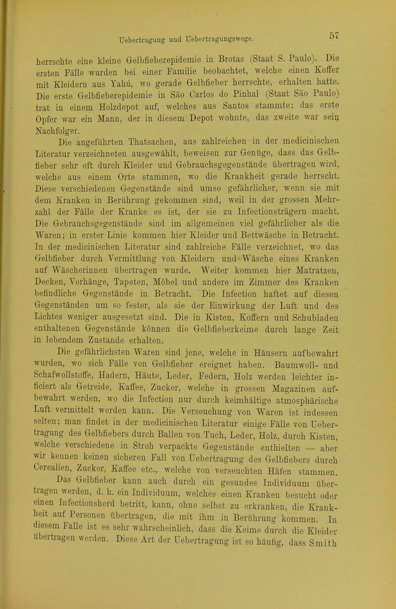 herrschte eine kleine Gelbfieberepidemie in Brotas (Staat S. Paulo). Die ersten Fälle wurden bei einer Familie beobachtet, welche einen Koffer mit Kleidern aus Yahü, wo gerade Gelbfieber herrschte, erhalten hatte. Die erste Gelbfieberepidemie in Säo Carlos do Pinhal (Staat Säo Paulo) trat in einem Holzdepot auf, welches aus San tos stammte; das erste Opfer war ein Mann, der in diesem Depot wohnte, das zweite war sein Nachfolger. Die angeführten Thatsachen, aus zahlreichen in der medicinischen Literatur verzeichneten ausgewählt, beweisen zur Genüge, dass das Gelb- fieber sehr oft durch Kleider und Gebrauchsgegenstände übertragen wird, welche aus einem Orte stammen, wo die Krankheit gerade herrscht. Diese verschiedenen Gegenstände sind umso gefährlicher, wenn sie mit dem Kranken in Berührung gekommen sind, weil in der grossen Mehr- zahl der Fälle der Kranke es ist, der sie zu Infectionsträgern macht. Die Gebrauchsgegenstände sind im allgemeinen viel gefährlicher als die Waren; in erster Linie kommen hier Kleider und Bettwäsche in Betracht. In der medicinischen Literatur sind zahlreiche Fälle verzeichnet, wo das Gelbfieber durch Vermittlung von Kleidern und Wäsche eines Kranken auf Wäscherinnen übertragen wurde. Weiter kommen hier Matratzen, Decken, Vorhänge, Tapeten, Möbel und andere im Zimmer des Kranken befindliche Gegenstände in Betracht. Die Infection haftet auf diesen Gegenständen um so fester, als sie der Einwirkung der Luft und des Lichtes weniger ausgesetzt sind. Die in Kisten, Koffern und Schubladen enthaltenen Gegenstände können die Gelbfieberkeime durch lange Zeit in lebendem Zustande erhalten. Die gefährlichsten Waren sind jene, welche in Häusern aufbewahrt wurden, wo sich Fälle von Gelbfieber ereignet haben. Baumwoll- und Schafwollstoffe, Hadern, Häute, Leder, Federn, Holz werden leichter in- ficiert als Getreide, Kaffee, Zucker, welche in grossen Magazinen auf- bewahrt werden, wo die Infection nur durch keimhältige atmosphärische Luft vermittelt worden kann. Die Verseuchung von Waren ist indessen selten; man findet in der medicinischen Literatur einige Fälle von Ueber- tragung des Gelbfiebers durch Ballen von Tuch, Leder, Holz, durch Kisten, welche verschiedene in Stroh verpackte Gegenstände enthielten — aber wir kennen keinen sicheren Fall von Uebertragung des Gelbfiebers durch Cerealien, Zucker, Kaffee etc., welche von verseuchten Häfen stammen. Das Gelbfieber kann auch durch ein gesundes Individuum über- tragen werden, d. h. ein Individuum, welches einen Kranken besucht oder einen Infectionshcrd betritt, kann, ohne selbst zu erkranken, die Krank- heit auf Personen übertragen, die mit ihm in Berührung kommen. In diesem Falle ist es sehr wahrscheinlich, dass die Keime durch die Kleider ubertragen werden. Diese Art der Uebertragung ist so häufig, dass Smith