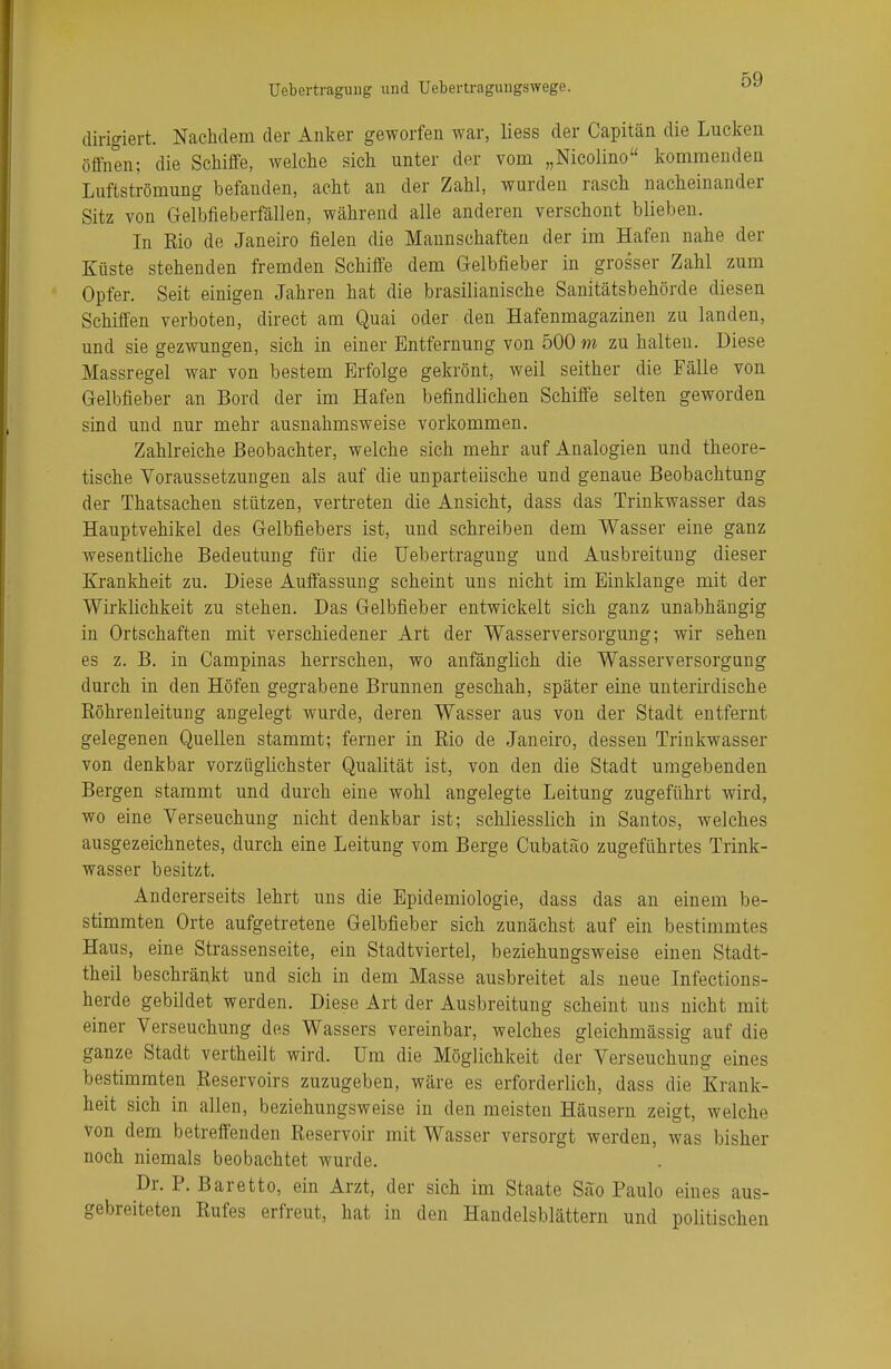 dirigiert. Nachdem der Anker geworfen war, Hess der Capitän die Lucken öffnen; die Schiffe, welche sich unter der vom „Nicolino kommenden Luftströmung befauden, acht an der Zahl, wurden rasch nacheinander Sitz von Gelbfieberfällen, während alle anderen verschont blieben. In Rio de Janeiro fielen die Mannschaften der im Hafen nahe der Küste stehenden fremden Schiffe dem Gelbfieber in grosser Zahl zum Opfer. Seit einigen Jahren hat die brasilianische Sanitätsbehörde diesen Schiffen verboten, direct am Quai oder den Hafenmagazinen zu landen, und sie gezwungen, sich in einer Entfernung von 500m zuhalten. Diese Massregel war von bestem Erfolge gekrönt, weil seither die Fälle von Gelbfieber an Bord der im Hafen befindlichen Schiffe selten geworden sind und nur mehr ausnahmsweise vorkommen. Zahlreiche Beobachter, welche sich mehr auf Analogien und theore- tische Voraussetzungen als auf die unparteiische und genaue Beobachtung der Thatsachen stützen, vertreten die Ansicht, dass das Trinkwasser das Hauptvehikel des Gelbfiebers ist, und schreiben dem Wasser eine ganz wesentliche Bedeutung für die Uebertragung und Ausbreitung dieser Krankheit zu. Diese Auffassung scheint uns nicht im Einklänge mit der Wirklichkeit zu stehen. Das Gelbfieber entwickelt sich ganz unabhängig in Ortschaften mit verschiedener Art der Wasserversorgung; wir sehen es z. B. in Campinas herrschen, wo anfänglich die Wasserversorgung durch in den Höfen gegrabene Brunnen geschah, später eine unterirdische Röhrenleitung angelegt wurde, deren Wasser aus von der Stadt entfernt gelegenen Quellen stammt; ferner in Rio de Janeiro, dessen Trinkwasser von denkbar vorzüglichster Qualität ist, von den die Stadt umgebenden Bergen stammt und durch eine wohl angelegte Leitung zugeführt wird, wo eine Verseuchung nicht denkbar ist; schliesslich in San tos, welches ausgezeichnetes, durch eine Leitung vom Berge Cubatao zugeführtes Trink- wasser besitzt. Andererseits lehrt uns die Epidemiologie, dass das an einem be- stimmten Orte aufgetretene Gelbfieber sich zunächst auf ein bestimmtes Haus, eine Strassenseite, ein Stadtviertel, beziehungsweise einen Stadt- theil beschränkt und sich in dem Masse ausbreitet als neue Infections- herde gebildet werden. Diese Art der Ausbreitung scheint uns nicht mit einer Verseuchung des Wassers vereinbar, welches gleichmässig auf die ganze Stadt vertheilt wird. Um die Möglichkeit der Verseuchung eines bestimmten Reservoirs zuzugeben, wäre es erforderlich, dass die Krank- heit sich in allen, beziehungsweise in den meisten Häusern zeigt, welche von dem betreffenden Reservoir mit Wasser versorgt werden, was bisher noch niemals beobachtet wurde. Dr. P. Baretto, ein Arzt, der sich im Staate Säo Paulo eines aus- gebreiteten Rufes erfreut, hat in den Handelsblättern und politischen