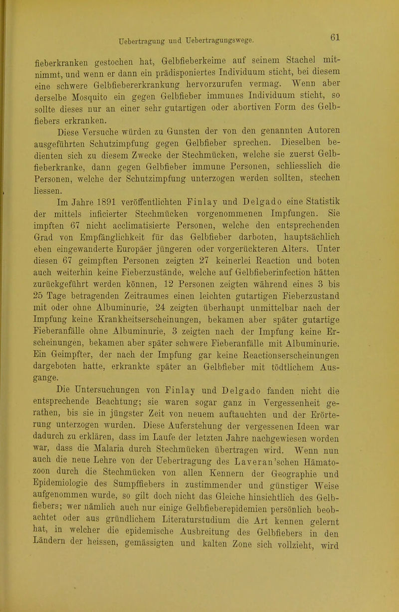 fieberkranken gestochen hat, Gelbfieberkeime auf seinem Stachel mit- nimmt, und wenn er dann ein prädisponiertes Individuum sticht, bei diesem eine schwere Gelbfiebererkrankung hervorzurufen vermag. Wenn aber derselbe Mosquito ein gegen Gelbfieber immunes Individuum sticht, so sollte dieses nur an einer sehr gutartigen oder abortiven Form des Gelb- fiebers erkranken. Diese Versuche würden zu Gunsten der von den genannten Autoren ausgeführten Schutzimpfung gegen Gelbfieber sprechen. Dieselben be- dienten sich zu diesem Zwecke der Stechmücken, welche sie zuerst Gelb- fieberkranke, dann gegen Gelbfieber immune Personen, schliesslich die Personen, welche der Schutzimpfung unterzogen werden sollten, stechen üessen. Im Jahre 1891 veröffentlichten Finlay und Delgado eine Statistik der mittels inficierter Stechmücken vorgenommenen Impfungen. Sie impften 67 nicht acclimatisierte Personen, welche den entsprechenden Grad von Empfänglichkeit für das Gelbfieber darboten, hauptsächlich eben eingewanderte Europäer jüngeren oder vorgerückteren Alters. Unter diesen 67 geimpften Personen zeigten 27 keinerlei Reaction und boten auch weiterhin keine Fieberzustände, welche auf Gelbfieberinfection hätten zurückgeführt werden können, 12 Personen zeigten während eines 3 bis 25 Tage betragenden Zeitraumes einen leichten gutartigen Fieberzustand mit oder ohne Albuminurie, 24 zeigten überhaupt unmittelbar nach der Impfung keine Krankheitserscheinungen, bekamen aber später gutartige Fieberanfälle ohne Albuminurie, 3 zeigten nach der Impfung keine Er- scheinungen, bekamen aber später schwere Fieberanfälle mit Albuminurie. Ein Geimpfter, der nach der Impfung gar keine Reaetionserscheinungen dargeboten hatte, erkrankte später an Gelbfieber mit tödtlichem Aus- gange. Die Untersuchungen von Finlay und Delgado fanden nicht die entsprechende Beachtung; sie waren sogar ganz in Vergessenheit ge- rathen, bis sie in jüngster Zeit von neuem auftauchten und der Erörte- rung unterzogen wurden. Diese Auferstehung der vergessenen Ideen war dadurch zu erklären, dass im Laufe der letzten Jahre nachgewiesen worden war, dass die Malaria durch Stechmücken übertragen wird. Wenn nun auch die neue Lehre von der Uebertragung des Laveran'schen Hämato- zoon durch die Stechmücken von allen Kennern der Geographie und Epidemiologie des Sumpffiebers in zustimmender und günstiger Weise aufgenommen wurde, so gilt doch nicht das Gleiche hinsichtlich des Gelb- fiebers; wer nämlich auch nur einige Gelbfieberepidemien persönlich beob- achtet oder aus gründlichem Literaturstudium die Art kennen gelernt hat, in welcher die epidemische Ausbreitung des Gelbfiebers in den Ländern der heissen, gemässigten und kalten Zone sich vollzieht, wird