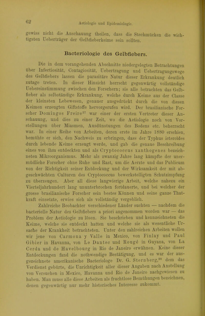 gewiss nicht die Anschauung theilen, dass die Stechmücken die wich- tigsten Ueberträger der Gelbfieberkeime sein sollten. Bacteriologie des Gelbfiebers. Die in dem vorangehenden Abschnitte niedergelegten Betrachtungen über Infectiosität, Contagiosität, üebertragung und üebertragungswege des Gelbfiebers lassen die parasitäre Natur dieser Erkrankung deutlich zutage treten. In dieser Hinsicht herrscht gegenwärtig vollständige Übereinstimmung zwischen den Forschern; sie alle betrachten das Gelb- fieber als selbständige Erkrankung, welche durch Keime aus der Classe der kleinsten Lebewesen, genauer ausgedrückt durch die von diesen Keimen erzeugten Giftstoffe hervorgerufen wird. Der brasilianische For- scher Domingos Freire27 war einer der ersten Vertreter dieser An- schauung, und dies zu einer Zeit, wo die Aetiologie noch von Vor- stellungen über Miasmen, Ausdünstungen des Bodens etc. beherrscht war. In einer Reihe von Arbeiten, deren erste im Jahre 1880 erschien, bemühte er sich, den Nachweis zu erbringen, dass der Typhus icteroides durch lebende Keime erzeugt werde, und gab die genaue Beschreibung eines von ihm entdeckten und als Cryptococcus xanthogenes bezeich- neten Mikroorganismus. Mehr als zwanzig Jahre lang kämpfte der uner- müdliche Forscher ohne Buhe und Rast, um die Aerzte und das Publicum von der Richtigkeit seiner Entdeckung und der Wirksamkeit der mit ab- geschwächten Culturen des Cryptococcus bewerkstelligten Schutzimpfung zu überzeugen. Aber all diese langwierige Arbeit, welche nahezu ein Viertel]ahrhundert lang ununterbrochen fortdauerte, und bei welcher der grosse brasilianische Forscher sein bestes Können und seine ganze That- kra.ft einsetzte, erwies sich als vollständig vergeblich. Zahlreiche Beobachter verschiedener Länder suchten — nachdem die bacterielle Natur des Gelbfiebers a priori angenommen worden war — das Problem der Aetiologie zu lösen. Sie beschrieben und kennzeichneten die Keime, welche sie entdeckt hatten und welche sie als wesentliche Ur- sache der Krankheit betrachteten. Unter den zahlreichen Arbeiten wollen wir jene von Carmona y Valle in Mexico, von Finlay und Paul Gibier in Havanna, von Le Dantec und Rouge in Guyana, von La Cerda und de Havelbourg in Rio de Janeiro erwähnen. Keine dieser Entdeckungen fand die nothwendige Bestätigung, und es war der aus- gezeichnete amerikanische Bacteriologe Dr. G. Sternberg,28 dem das Verdienst gebürte, die Unrichtigkeit aller dieser Angaben nach Anstellung von Versuchen in Mexico, Havanna und Rio de Janeiro nachgewiesen zu haben. Man muss alle diese Arbeiten als fruchtlose Bemühungen bezeichnen, denen gegenwärtig nur mehr historisches Interesse zukommt.