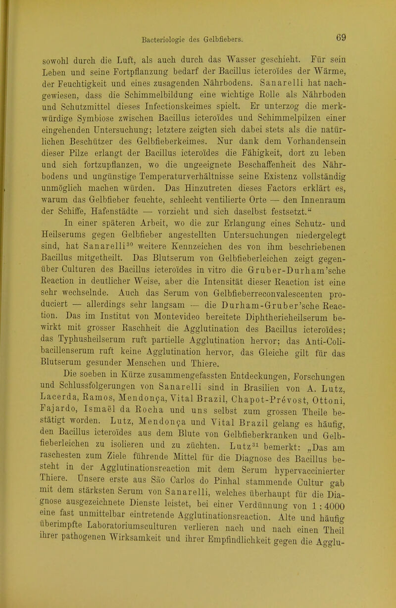 sowohl durch die Luft, als auch durch das Wasser geschieht. Für sein Leben und seine Fortpflanzung bedarf der Bacillus ictero'ides der Wärme, der Feuchtigkeit und eines zusagenden Nährbodens. Sanarelli hat nach- gewiesen, dass die Schimmelbildung eine wichtige Rolle als Nährboden und Schutzmittel dieses Infectionskeimes spielt. Er unterzog die merk- würdige Symbiose zwischen Bacillus ictero'ides und Schimmelpilzen einer eingehenden Untersuchung; letztere zeigten sich dabei stets als die natür- lichen Beschützer des Gelbfieberkeimes. Nur dank dem Vorhandensein dieser Pilze erlangt der Bacillus ictero'ides die Fähigkeit, dort zu leben und sich fortzupflanzen, wo die ungeeignete Beschaffenheit des Nähr- bodens und ungünstige Temperaturverhältnisse seine Existenz vollständig unmöglich machen würden. Das Hinzutreten dieses Factors erklärt es, warum das Gelbfieber feuchte, schlecht ventilierte Orte — den Innenraum der Schiffe, Hafenstädte — vorzieht und sich daselbst festsetzt. In einer späteren Arbeit, wo die zur Erlangung eines Schutz- und Heilserums gegen Gelbfieber angestellten Untersuchungen niedergelegt sind, hat Sanarelli30 weitere Kennzeichen des von ihm beschriebenen Bacillus mitgetheilt. Das Blutserum von Gelbfieberleichen zeigt gegen- über Culturen des Bacillus ictero'ides in vitro die Gruber-Durham'sche Reaction in deutlicher Weise, aber die Intensität dieser Reaction ist eine sehr wechselnde. Auch das Serum von Gelbfieberreconvalescenten pro- duciert — allerdings sehr langsam — die Durham-Gruber'sche Reac- tion. Das im Institut von Montevideo bereitete Diphtherieheilserum be- wirkt mit grosser Raschheit die Agglutination des Bacillus ictero'ides; das Typhusheilserum ruft partielle Agglutination hervor; das Anti-Coli- bacillenserum ruft keine Agglutination hervor, das Gleiche gilt für das Blutserum gesunder Menschen und Thiere. Die soeben in Kürze zusammengefassten Entdeckungen, Forschungen und Schlussfolgerungen von Sanarelli sind in Brasilien von A. Lutz, Lacerda, Ramos, Mendonca, Vital Brazil, Chapot-Prevost, Ottoni| Fajardo, Ismael da Rocha und uns selbst zum grossen Theile be- stätigt worden. Lutz, Mendonca und Vital Brazil gelang es häufig, den Bacillus ictero'ides aus dem Blute von Gelbfieberkranken und Gelb- fieberleichen zu isolieren und zu züchten. Lutz31 bemerkt: „Das am raschesten zum Ziele führende Mittel für die Diagnose des Bacillus be- steht in der Agglutinationsreaction mit dem Serum hypervaccinierter Thiere. Unsere erste aus Säo Carlos do Pinhal stammende Cultur gab mit dem stärksten Serum von Sanarelli, welches überhaupt für die Dia- gnose ausgezeichnete Dienste leistet, bei einer Verdünnung von 1:4000 eine fast unmittelbar eintretende Agglutinationsreaction. Alte und häufio- uberimpfte Laboratoriumsculturen verlieren nach und nach einen Theil ihrer pathogenen Wirksamkeit und ihrer Empfindlichkeit gegen die A-glu-